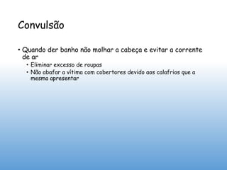 Convulsão
• Quando der banho não molhar a cabeça e evitar a corrente
de ar
• Eliminar excesso de roupas
• Não abafar a vítima com cobertores devido aos calafrios que a
mesma apresentar
 