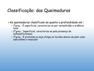 Classificação: das Queimaduras
• As queimaduras classificam-se quanto a profundidade em :
• 1°grau - É superficial, caracteriza-se por vermelhidão e ardência
local
• 2°grau - Superficial, caracteriza-se pela presença de
bolhas(flictemas)
• 3°grau - É profunda ou seja atinge os tecidos abaixo da pele como
subcutâneo e muscular
 