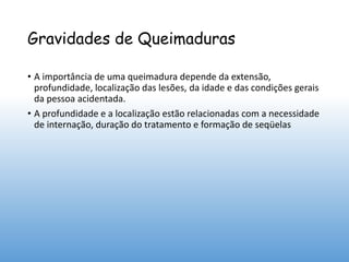 Gravidades de Queimaduras
• A importância de uma queimadura depende da extensão,
profundidade, localização das lesões, da idade e das condições gerais
da pessoa acidentada.
• A profundidade e a localização estão relacionadas com a necessidade
de internação, duração do tratamento e formação de seqüelas
 