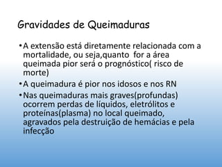 Gravidades de Queimaduras
•A extensão está diretamente relacionada com a
mortalidade, ou seja,quanto for a área
queimada pior será o prognóstico( risco de
morte)
•A queimadura é pior nos idosos e nos RN
•Nas queimaduras mais graves(profundas)
ocorrem perdas de líquidos, eletrólitos e
proteínas(plasma) no local queimado,
agravados pela destruição de hemácias e pela
infecção
 