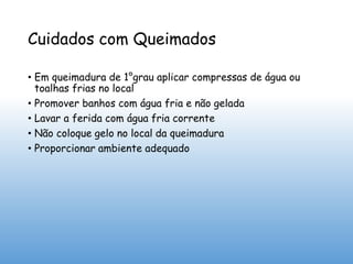 Cuidados com Queimados
• Em queimadura de 1°grau aplicar compressas de água ou
toalhas frias no local
• Promover banhos com água fria e não gelada
• Lavar a ferida com água fria corrente
• Não coloque gelo no local da queimadura
• Proporcionar ambiente adequado
 