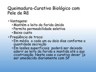 Queimadura-Curativo Biológico com
Pele de Rã
• Vantagens:
• Mantém o leito da ferida úmido
• Permite permeabilidade seletiva
• Baixo custo
• Freqüência de troca:
• Em média a cada um ou dois dias conforme a
quantidade secreção
• Em lesões superficiais poderá ser deixada
aderir ao leito da ferida e mantida até a sua
cicatrização. Neste caso o curativo dever´[a
ser umedecido diariamente com SF
 