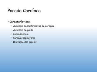 Parada Cardíaca
• Características:
• Ausência dos batimentos do coração
• Ausência de pulso
• Inconsciência
• Parada respiratória
• Dilatação das pupilas
 