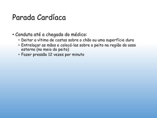 Parada Cardíaca
• Conduta até a chegada do médico:
• Deitar a vítima de costas sobre o chão ou uma superfície dura
• Entrelaçar as mãos e colocá-las sobre o peito na região do osso
esterno (no meio do peito)
• Fazer pressão 12 vezes por minuto
 