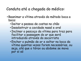 Conduta até a chegada do médico:
• Reanimar a vítima através do método boca a
boca:
• Deitar a pessoa de costas no chão
• Desobstruir a cavidade nasal e oral
• Inclinar o pescoço da vítima para traz para
facilitar a passagem do ar que será
introduzido através do socorrista
• Encher o pulmão de ar e soltar na boca da
vítima quantas vezes forem necessárias, ou
seja, até que o tórax ou abdome se mova
por si só
 