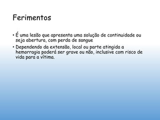 Ferimentos
• É uma lesão que apresenta uma solução de continuidade ou
seja abertura, com perda de sangue
• Dependendo da extensão, local ou parte atingida a
hemorragia poderá ser grave ou não, inclusive com risco de
vida para a vítima.
 