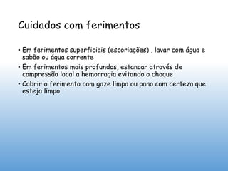 Cuidados com ferimentos
• Em ferimentos superficiais (escoriações) , lavar com água e
sabão ou água corrente
• Em ferimentos mais profundos, estancar através de
compressão local a hemorragia evitando o choque
• Cobrir o ferimento com gaze limpa ou pano com certeza que
esteja limpo
 