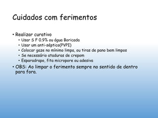 Cuidados com ferimentos
• Realizar curativo
• Usar S F 0.9% ou água Boricada
• Usar um anti-séptico(PVPI)
• Colocar gaze no mínimo limpa, ou tiras de pano bem limpos
• Se necessário ataduras de crepom
• Esparadrapo, fita micropore ou adesiva
• OBS: Ao limpar o ferimento sempre no sentido de dentro
para fora.
 