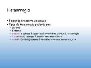 Hemorragia
• É a perda excessiva de sangue
• Tipos de Hemorragia podendo ser:
• Interna
• Externa:
• Capilar- o sangue é superficial e vermelho claro, ex..: escoriação
• Venosa(veia) -sangue é escuro, contínuo e lento
• Arterial(artéria)-sangue é vermelho vivo e em forma de jato
 