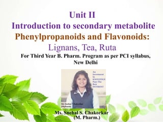 Ms. Snehal S. Chakorkar
(M. Pharm.)
For Third Year B. Pharm. Program as per PCI syllabus,
New Delhi
Unit II
Introduction to secondary metabolite
Phenylpropanoids and Flavonoids:
Lignans, Tea, Ruta
 
