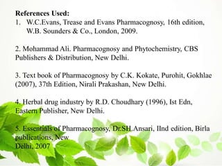 References Used:
1. W.C.Evans, Trease and Evans Pharmacognosy, 16th edition,
W.B. Sounders & Co., London, 2009.
2. Mohammad Ali. Pharmacognosy and Phytochemistry, CBS
Publishers & Distribution, New Delhi.
3. Text book of Pharmacognosy by C.K. Kokate, Purohit, Gokhlae
(2007), 37th Edition, Nirali Prakashan, New Delhi.
4. Herbal drug industry by R.D. Choudhary (1996), Ist Edn,
Eastern Publisher, New Delhi.
5. Essentials of Pharmacognosy, Dr.SH.Ansari, IInd edition, Birla
publications, New
Delhi, 2007
 