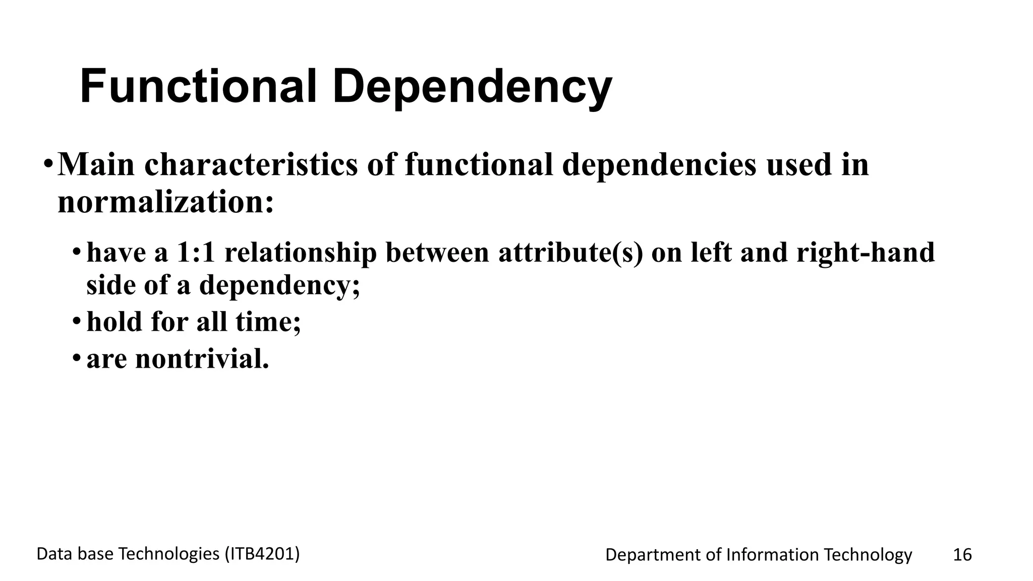 Department of Information Technology 16Data base Technologies (ITB4201)
Functional Dependency
•Main characteristics of functional dependencies used in
normalization:
•have a 1:1 relationship between attribute(s) on left and right-hand
side of a dependency;
•hold for all time;
•are nontrivial.
 