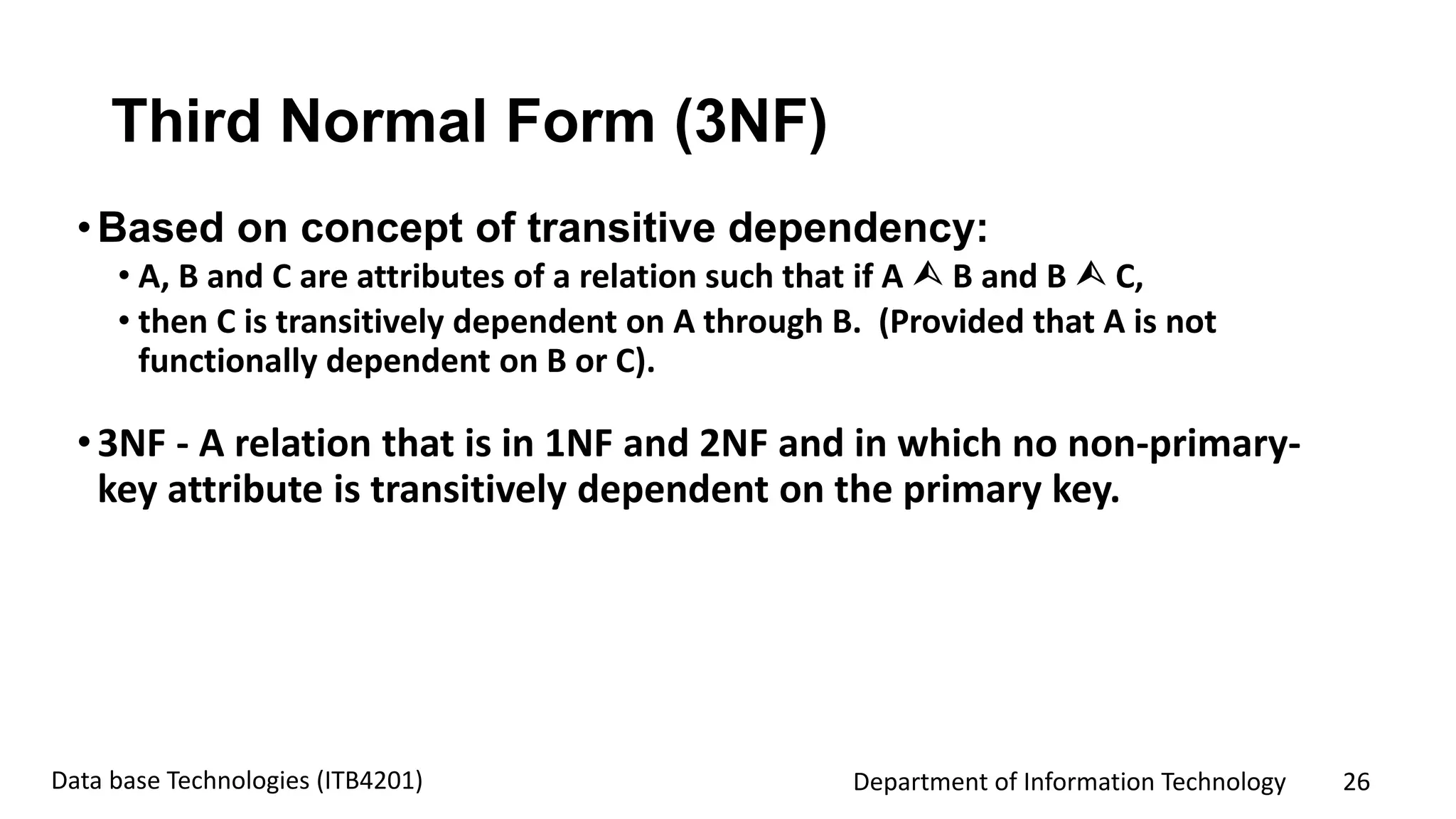 Department of Information Technology 26Data base Technologies (ITB4201)
Third Normal Form (3NF)
•Based on concept of transitive dependency:
• A, B and C are attributes of a relation such that if A  B and B  C,
• then C is transitively dependent on A through B. (Provided that A is not
functionally dependent on B or C).
•3NF - A relation that is in 1NF and 2NF and in which no non-primary-
key attribute is transitively dependent on the primary key.
 