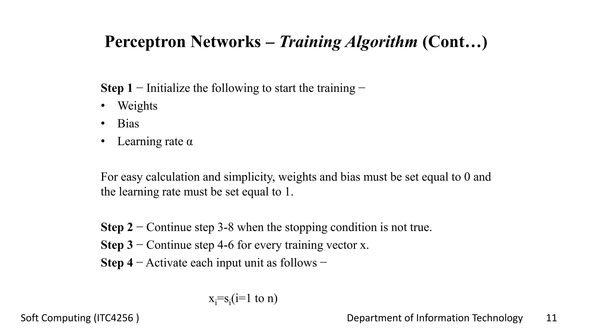 Department of Information Technology 11Soft Computing (ITC4256 )
Perceptron Networks – Training Algorithm (Cont…)
Step 1 − Initialize the following to start the training −
• Weights
• Bias
• Learning rate α
For easy calculation and simplicity, weights and bias must be set equal to 0 and
the learning rate must be set equal to 1.
Step 2 − Continue step 3-8 when the stopping condition is not true.
Step 3 − Continue step 4-6 for every training vector x.
Step 4 − Activate each input unit as follows −
xi=si(i=1 to n)
 