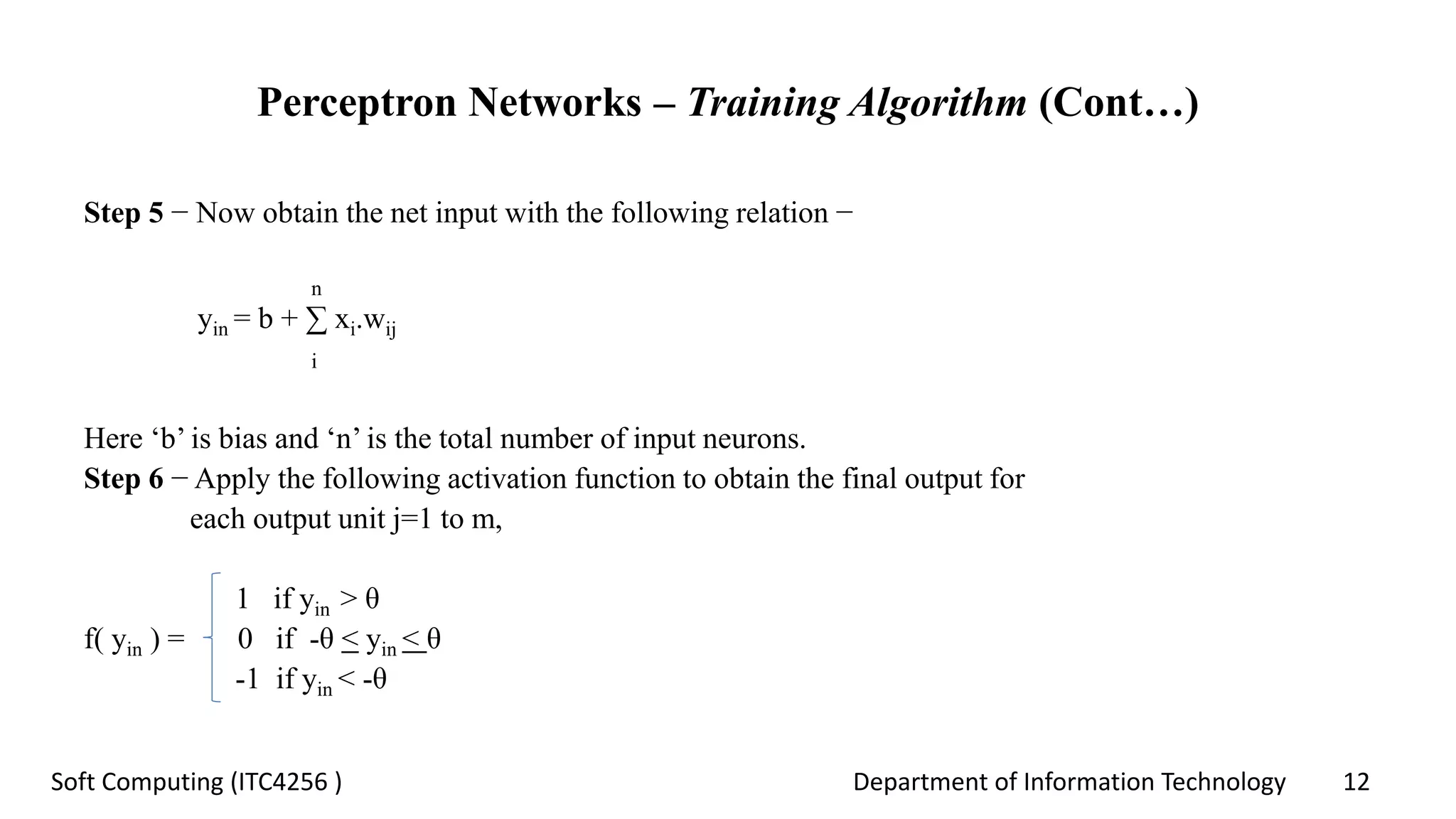 Department of Information Technology 12Soft Computing (ITC4256 )
Perceptron Networks – Training Algorithm (Cont…)
Step 5 − Now obtain the net input with the following relation −
n
yin = b + ∑ xi.wij
i
Here ‘b’ is bias and ‘n’ is the total number of input neurons.
Step 6 − Apply the following activation function to obtain the final output for
each output unit j=1 to m,
1 if yin > θ
f( yin ) = 0 if -θ < yin < θ
-1 if yin < -θ
 