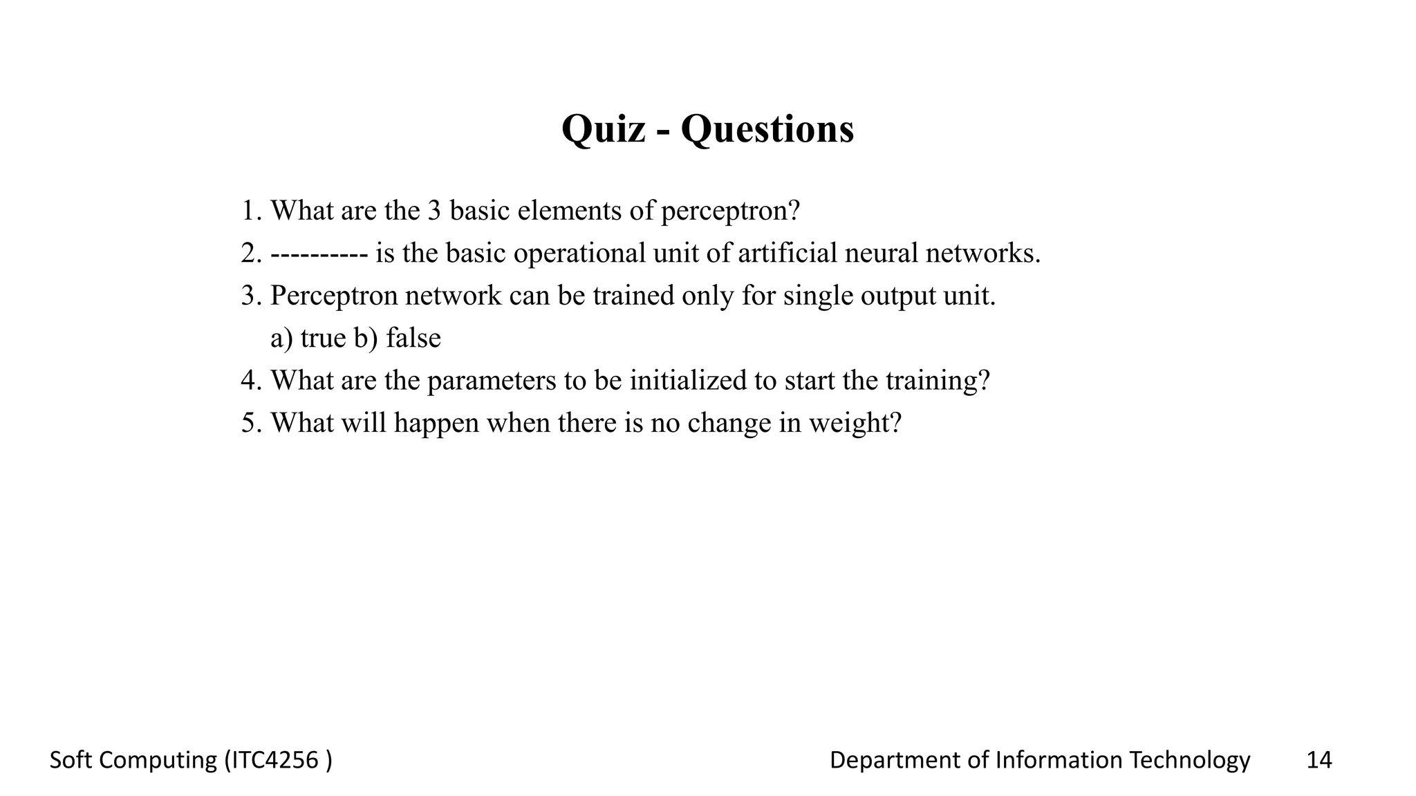 Department of Information Technology 14Soft Computing (ITC4256 )
Quiz - Questions
1. What are the 3 basic elements of perceptron?
2. ---------- is the basic operational unit of artificial neural networks.
3. Perceptron network can be trained only for single output unit.
a) true b) false
4. What are the parameters to be initialized to start the training?
5. What will happen when there is no change in weight?
 