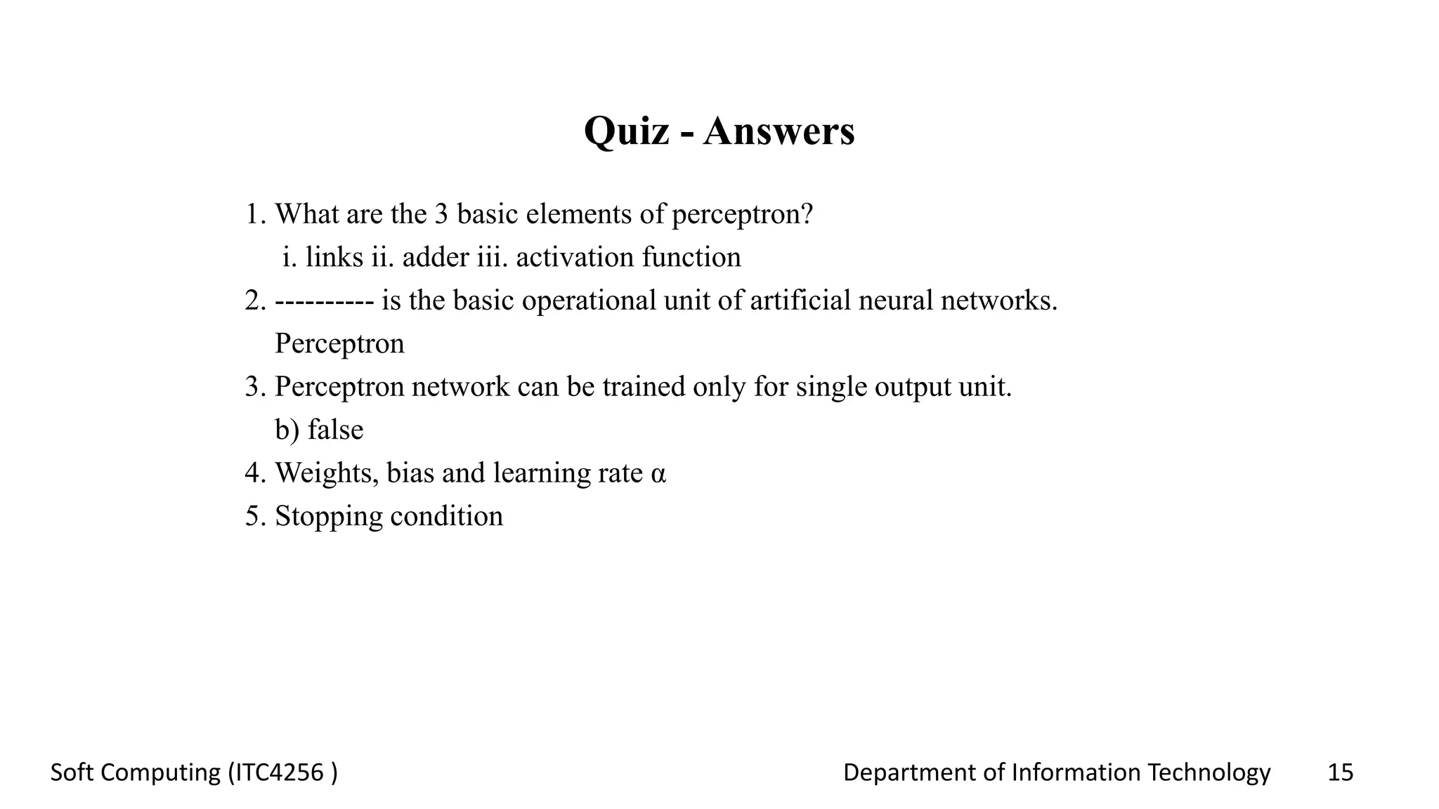 Department of Information Technology 15Soft Computing (ITC4256 )
Quiz - Answers
1. What are the 3 basic elements of perceptron?
i. links ii. adder iii. activation function
2. ---------- is the basic operational unit of artificial neural networks.
Perceptron
3. Perceptron network can be trained only for single output unit.
b) false
4. Weights, bias and learning rate α
5. Stopping condition
 