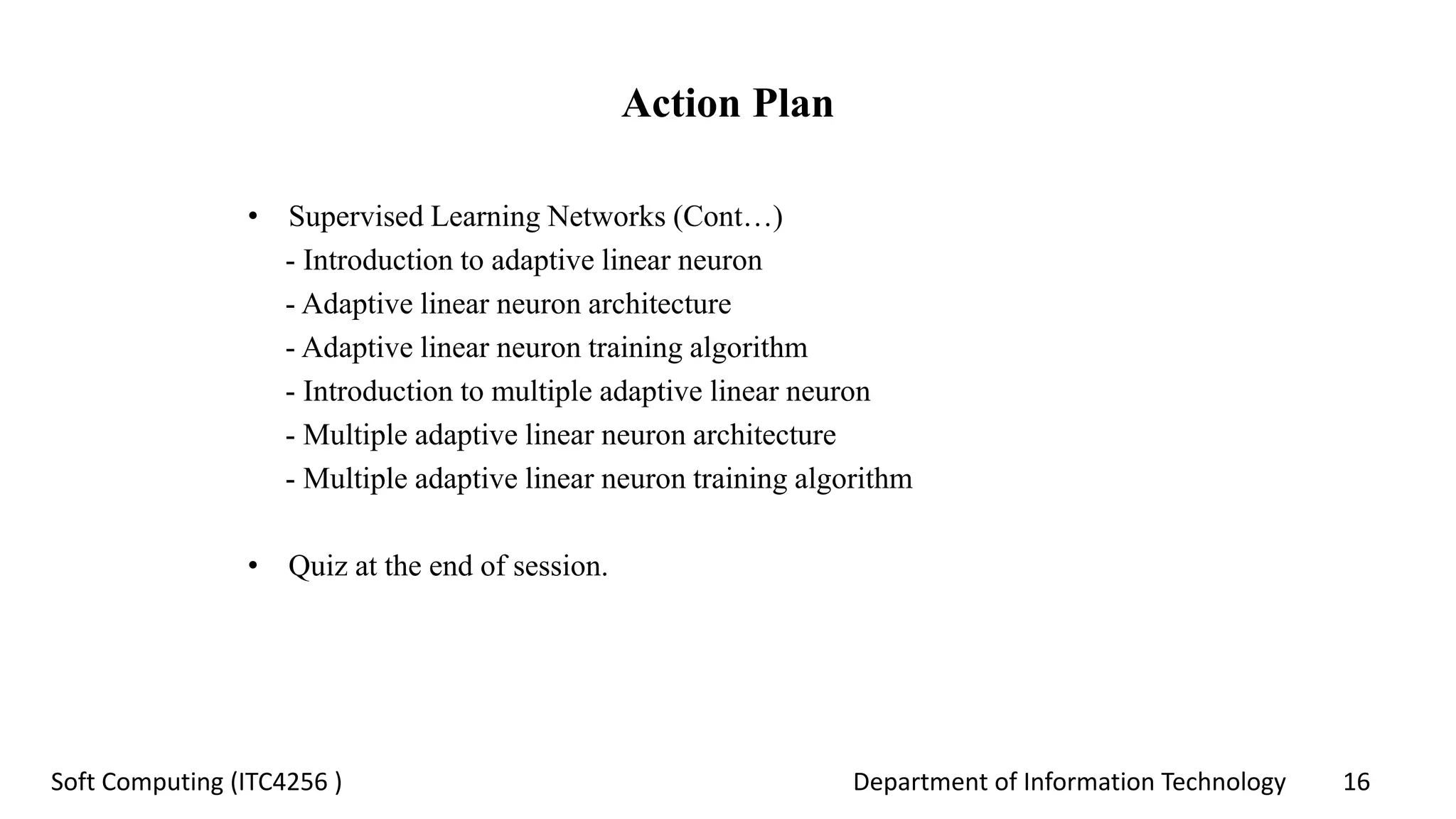 Department of Information Technology 16Soft Computing (ITC4256 )
Action Plan
• Supervised Learning Networks (Cont…)
- Introduction to adaptive linear neuron
- Adaptive linear neuron architecture
- Adaptive linear neuron training algorithm
- Introduction to multiple adaptive linear neuron
- Multiple adaptive linear neuron architecture
- Multiple adaptive linear neuron training algorithm
• Quiz at the end of session.
 