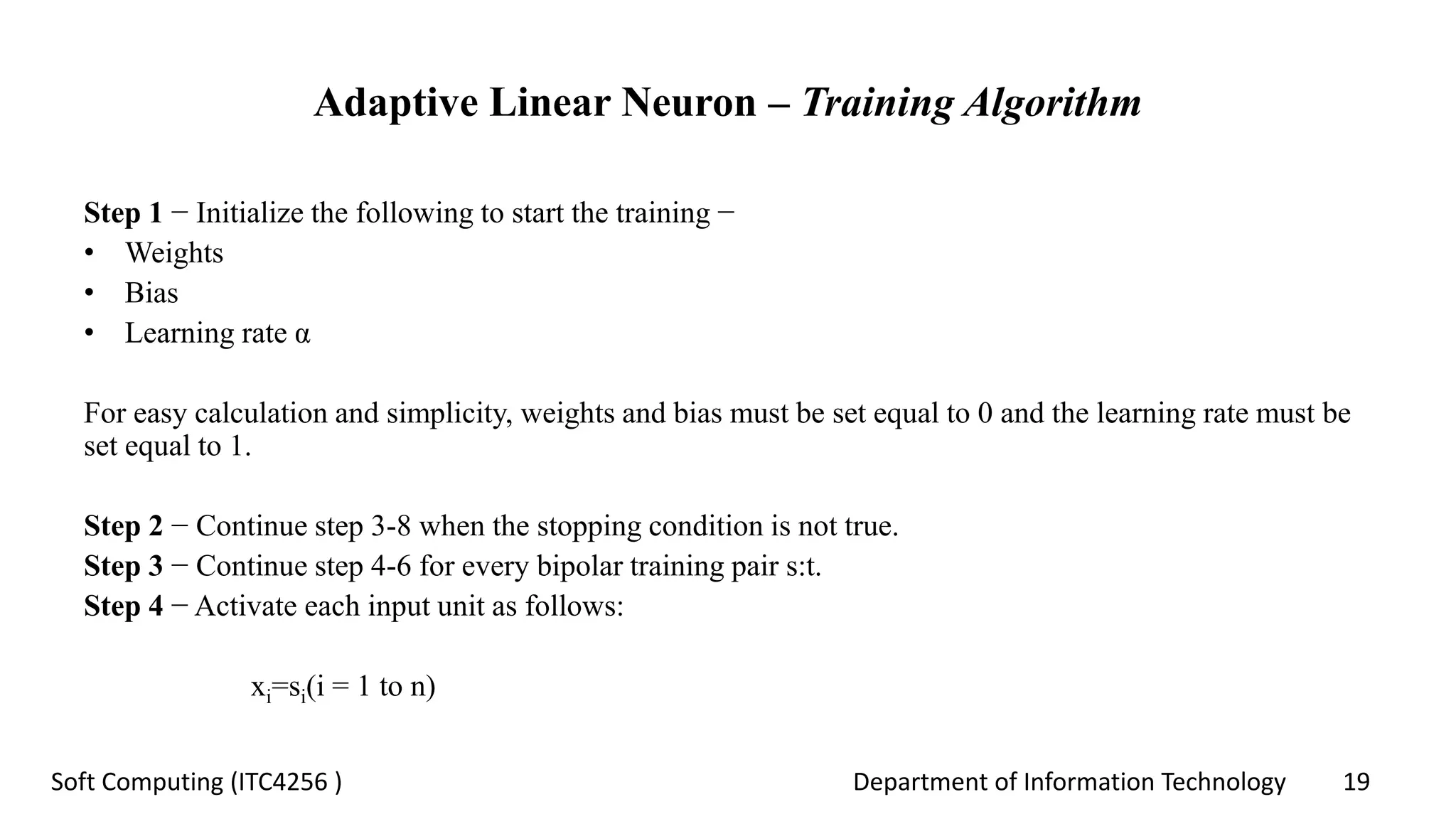 Department of Information Technology 19Soft Computing (ITC4256 )
Adaptive Linear Neuron – Training Algorithm
Step 1 − Initialize the following to start the training −
• Weights
• Bias
• Learning rate α
For easy calculation and simplicity, weights and bias must be set equal to 0 and the learning rate must be
set equal to 1.
Step 2 − Continue step 3-8 when the stopping condition is not true.
Step 3 − Continue step 4-6 for every bipolar training pair s:t.
Step 4 − Activate each input unit as follows:
xi=si(i = 1 to n)
 