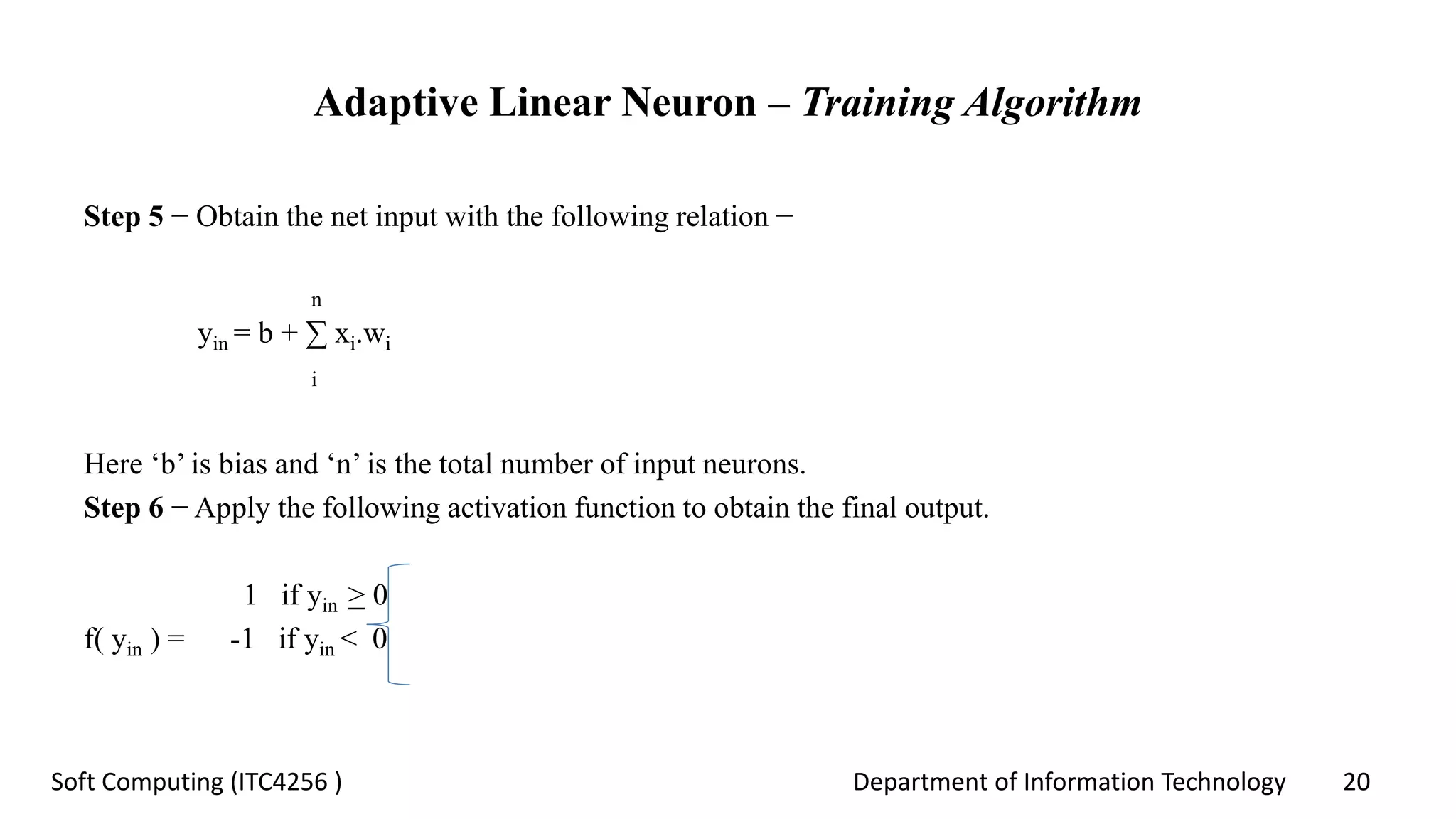 Department of Information Technology 20Soft Computing (ITC4256 )
Adaptive Linear Neuron – Training Algorithm
Step 5 − Obtain the net input with the following relation −
n
yin = b + ∑ xi.wi
i
Here ‘b’ is bias and ‘n’ is the total number of input neurons.
Step 6 − Apply the following activation function to obtain the final output.
1 if yin > 0
f( yin ) = -1 if yin < 0
 