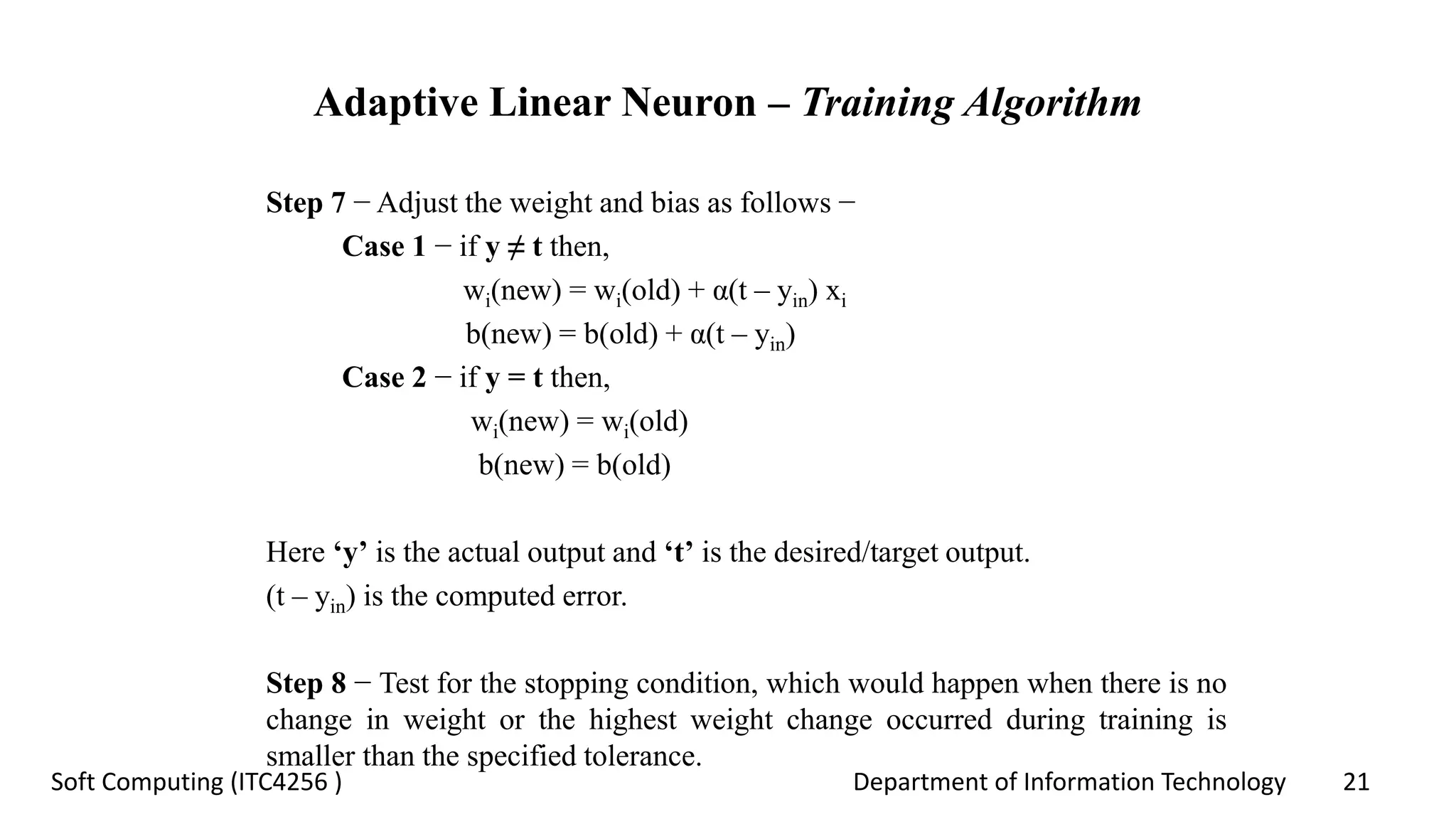 Department of Information Technology 21Soft Computing (ITC4256 )
Adaptive Linear Neuron – Training Algorithm
Step 7 − Adjust the weight and bias as follows −
Case 1 − if y ≠ t then,
wi(new) = wi(old) + α(t – yin) xi
b(new) = b(old) + α(t – yin)
Case 2 − if y = t then,
wi(new) = wi(old)
b(new) = b(old)
Here ‘y’ is the actual output and ‘t’ is the desired/target output.
(t – yin) is the computed error.
Step 8 − Test for the stopping condition, which would happen when there is no
change in weight or the highest weight change occurred during training is
smaller than the specified tolerance.
 