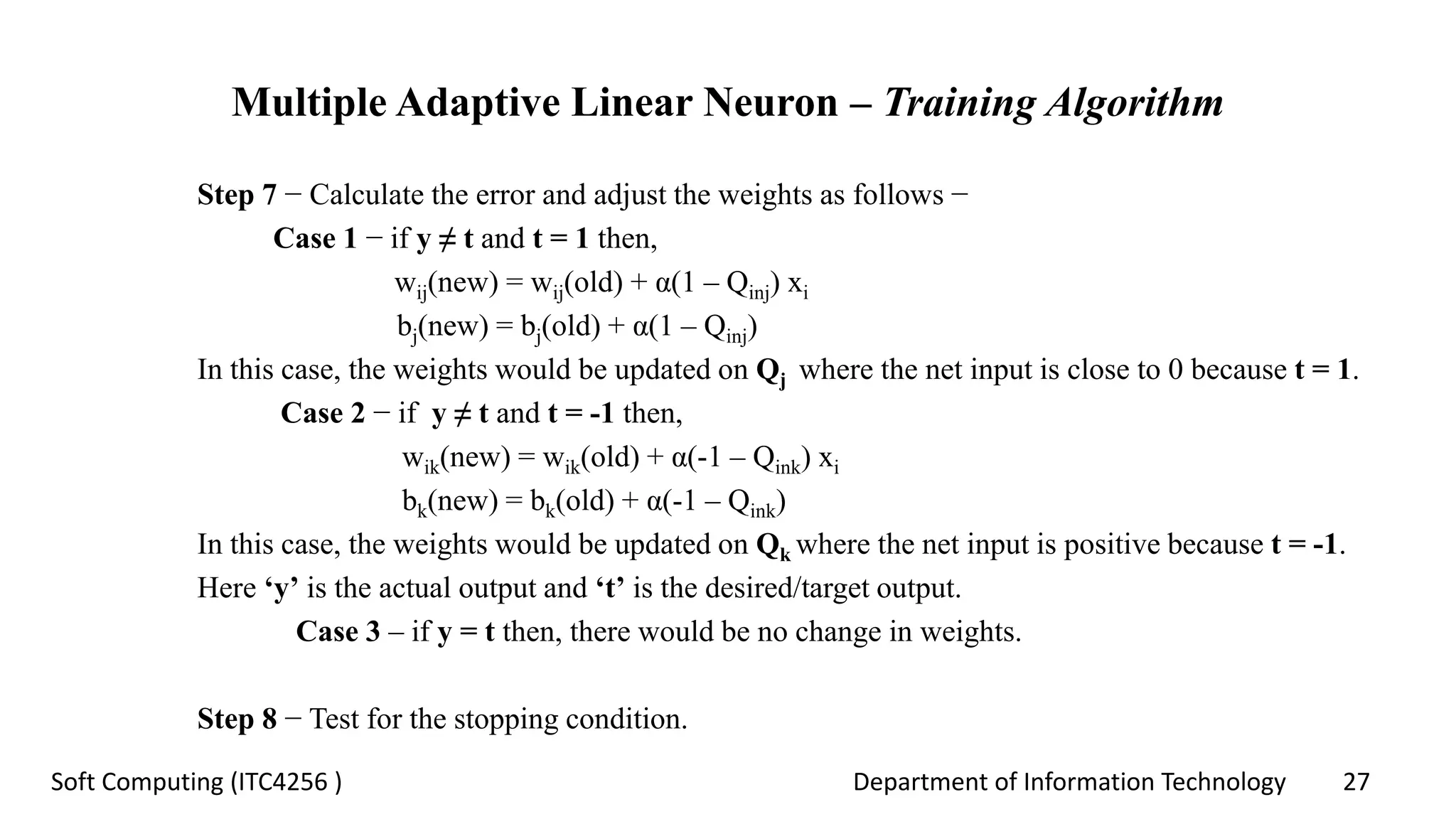 Department of Information Technology 27Soft Computing (ITC4256 )
Multiple Adaptive Linear Neuron – Training Algorithm
Step 7 − Calculate the error and adjust the weights as follows −
Case 1 − if y ≠ t and t = 1 then,
wij(new) = wij(old) + α(1 – Qinj) xi
bj(new) = bj(old) + α(1 – Qinj)
In this case, the weights would be updated on Qj where the net input is close to 0 because t = 1.
Case 2 − if y ≠ t and t = -1 then,
wik(new) = wik(old) + α(-1 – Qink) xi
bk(new) = bk(old) + α(-1 – Qink)
In this case, the weights would be updated on Qk where the net input is positive because t = -1.
Here ‘y’ is the actual output and ‘t’ is the desired/target output.
Case 3 – if y = t then, there would be no change in weights.
Step 8 − Test for the stopping condition.
 