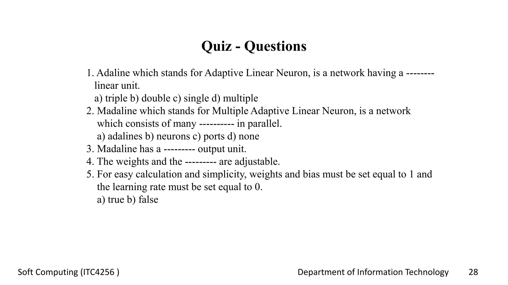 Department of Information Technology 28Soft Computing (ITC4256 )
Quiz - Questions
1. Adaline which stands for Adaptive Linear Neuron, is a network having a --------
linear unit.
a) triple b) double c) single d) multiple
2. Madaline which stands for Multiple Adaptive Linear Neuron, is a network
which consists of many ---------- in parallel.
a) adalines b) neurons c) ports d) none
3. Madaline has a --------- output unit.
4. The weights and the --------- are adjustable.
5. For easy calculation and simplicity, weights and bias must be set equal to 1 and
the learning rate must be set equal to 0.
a) true b) false
 