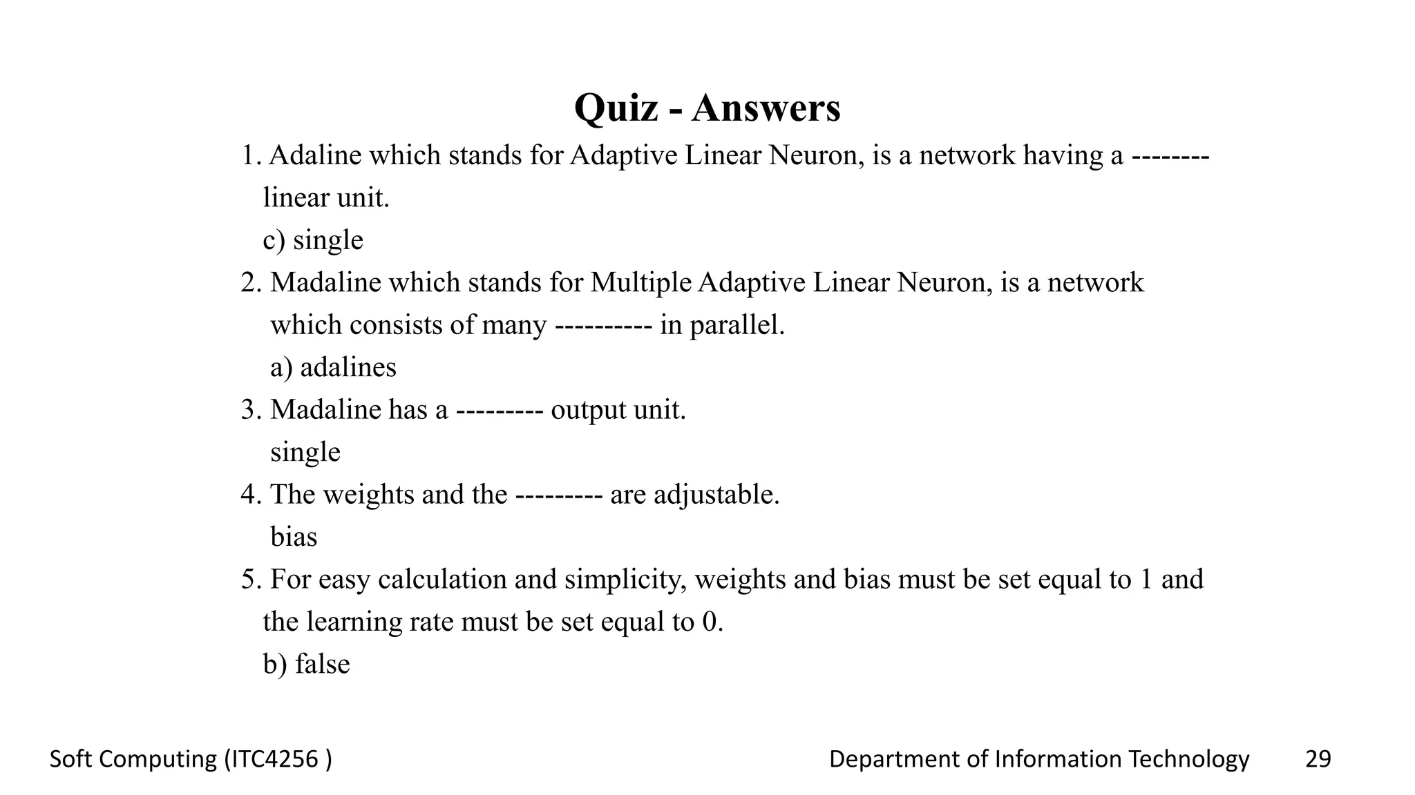 Department of Information Technology 29Soft Computing (ITC4256 )
Quiz - Answers
1. Adaline which stands for Adaptive Linear Neuron, is a network having a --------
linear unit.
c) single
2. Madaline which stands for Multiple Adaptive Linear Neuron, is a network
which consists of many ---------- in parallel.
a) adalines
3. Madaline has a --------- output unit.
single
4. The weights and the --------- are adjustable.
bias
5. For easy calculation and simplicity, weights and bias must be set equal to 1 and
the learning rate must be set equal to 0.
b) false
 