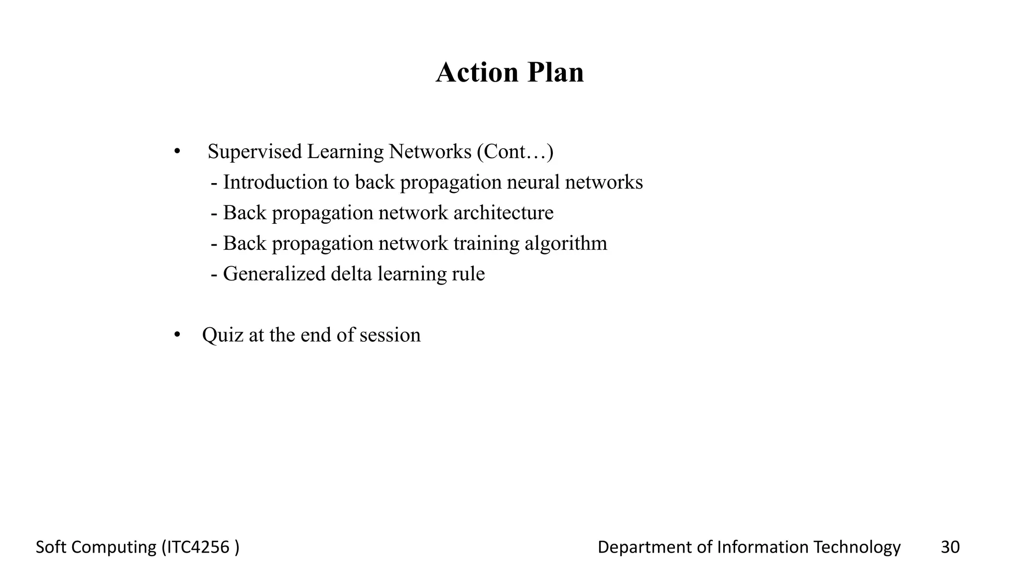 Department of Information Technology 30Soft Computing (ITC4256 )
Action Plan
• Supervised Learning Networks (Cont…)
- Introduction to back propagation neural networks
- Back propagation network architecture
- Back propagation network training algorithm
- Generalized delta learning rule
• Quiz at the end of session
 
