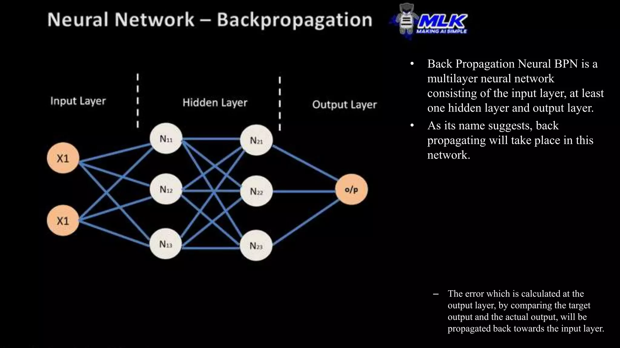 • Back Propagation Neural BPN is a
multilayer neural network
consisting of the input layer, at least
one hidden layer and output layer.
• As its name suggests, back
propagating will take place in this
network.
– The error which is calculated at the
output layer, by comparing the target
output and the actual output, will be
propagated back towards the input layer.
 