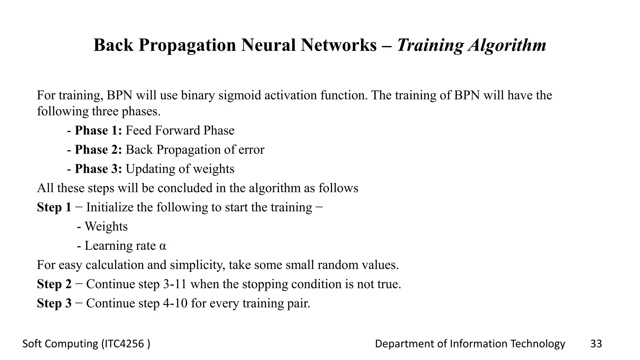 Department of Information Technology 33Soft Computing (ITC4256 )
Back Propagation Neural Networks – Training Algorithm
For training, BPN will use binary sigmoid activation function. The training of BPN will have the
following three phases.
- Phase 1: Feed Forward Phase
- Phase 2: Back Propagation of error
- Phase 3: Updating of weights
All these steps will be concluded in the algorithm as follows
Step 1 − Initialize the following to start the training −
- Weights
- Learning rate α
For easy calculation and simplicity, take some small random values.
Step 2 − Continue step 3-11 when the stopping condition is not true.
Step 3 − Continue step 4-10 for every training pair.
 