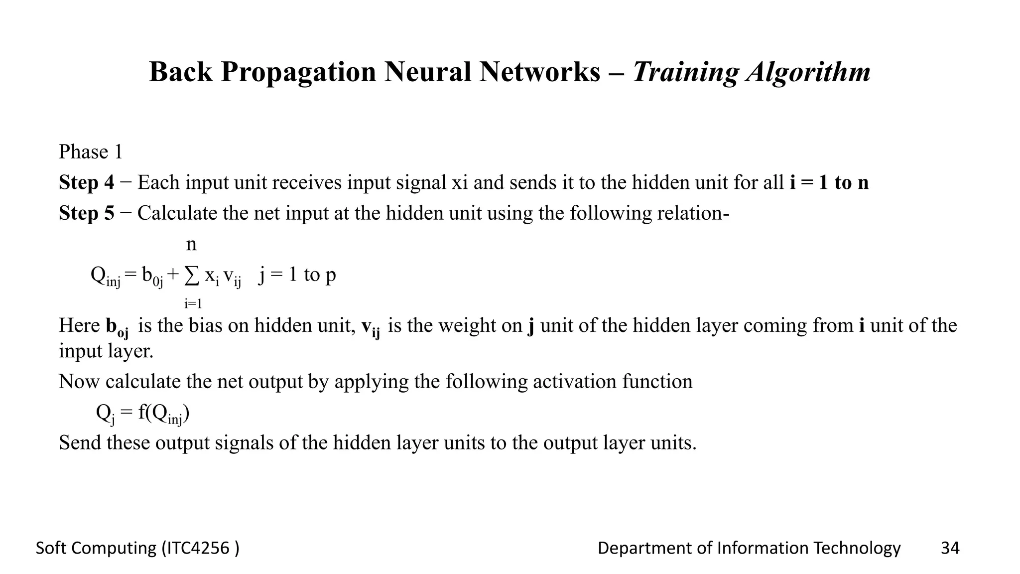 Department of Information Technology 34Soft Computing (ITC4256 )
Back Propagation Neural Networks – Training Algorithm
Phase 1
Step 4 − Each input unit receives input signal xi and sends it to the hidden unit for all i = 1 to n
Step 5 − Calculate the net input at the hidden unit using the following relation-
n
Qinj = b0j + ∑ xi vij j = 1 to p
i=1
Here boj is the bias on hidden unit, vij is the weight on j unit of the hidden layer coming from i unit of the
input layer.
Now calculate the net output by applying the following activation function
Qj = f(Qinj)
Send these output signals of the hidden layer units to the output layer units.
 