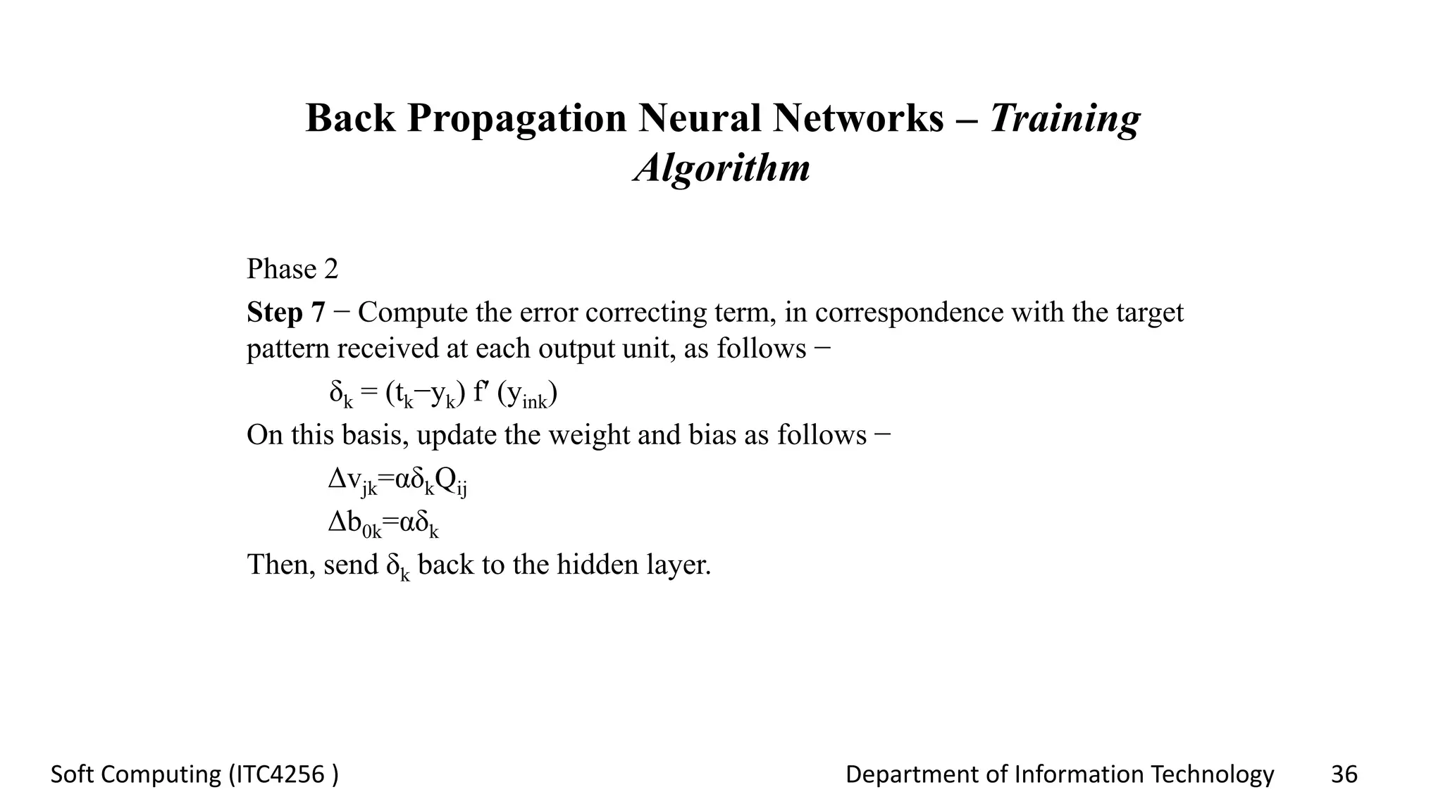 Department of Information Technology 36Soft Computing (ITC4256 )
Back Propagation Neural Networks – Training
Algorithm
Phase 2
Step 7 − Compute the error correcting term, in correspondence with the target
pattern received at each output unit, as follows −
δk = (tk−yk) f′ (yink)
On this basis, update the weight and bias as follows −
Δvjk=αδkQij
Δb0k=αδk
Then, send δk back to the hidden layer.
 
