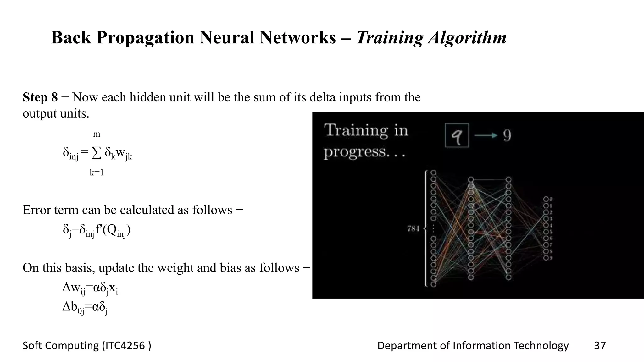 Department of Information Technology 37Soft Computing (ITC4256 )
Back Propagation Neural Networks – Training Algorithm
Step 8 − Now each hidden unit will be the sum of its delta inputs from the
output units.
m
δinj = ∑ δkwjk
k=1
Error term can be calculated as follows −
δj=δinjf′(Qinj)
On this basis, update the weight and bias as follows −
Δwij=αδjxi
Δb0j=αδj
 