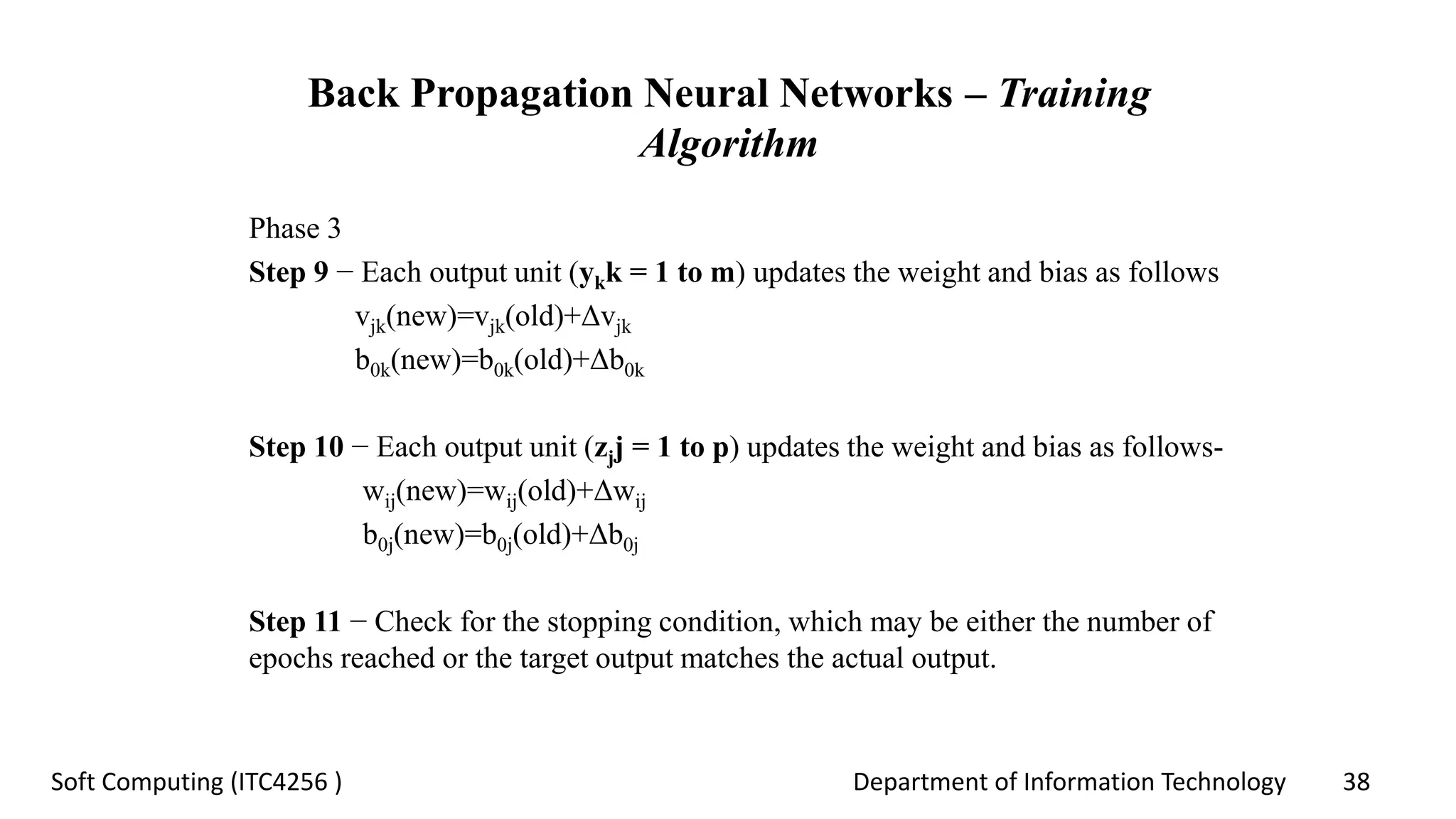 Department of Information Technology 38Soft Computing (ITC4256 )
Back Propagation Neural Networks – Training
Algorithm
Phase 3
Step 9 − Each output unit (ykk = 1 to m) updates the weight and bias as follows
vjk(new)=vjk(old)+Δvjk
b0k(new)=b0k(old)+Δb0k
Step 10 − Each output unit (zjj = 1 to p) updates the weight and bias as follows-
wij(new)=wij(old)+Δwij
b0j(new)=b0j(old)+Δb0j
Step 11 − Check for the stopping condition, which may be either the number of
epochs reached or the target output matches the actual output.
 