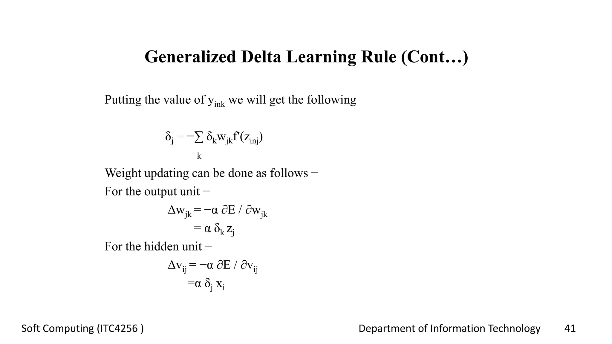 Department of Information Technology 41Soft Computing (ITC4256 )
Generalized Delta Learning Rule (Cont…)
Putting the value of yink we will get the following
δj = −∑ δkwjkf′(zinj)
k
Weight updating can be done as follows −
For the output unit −
Δwjk = −α ∂E / ∂wjk
= α δk zj
For the hidden unit −
Δvij = −α ∂E / ∂vij
=α δj xi
 