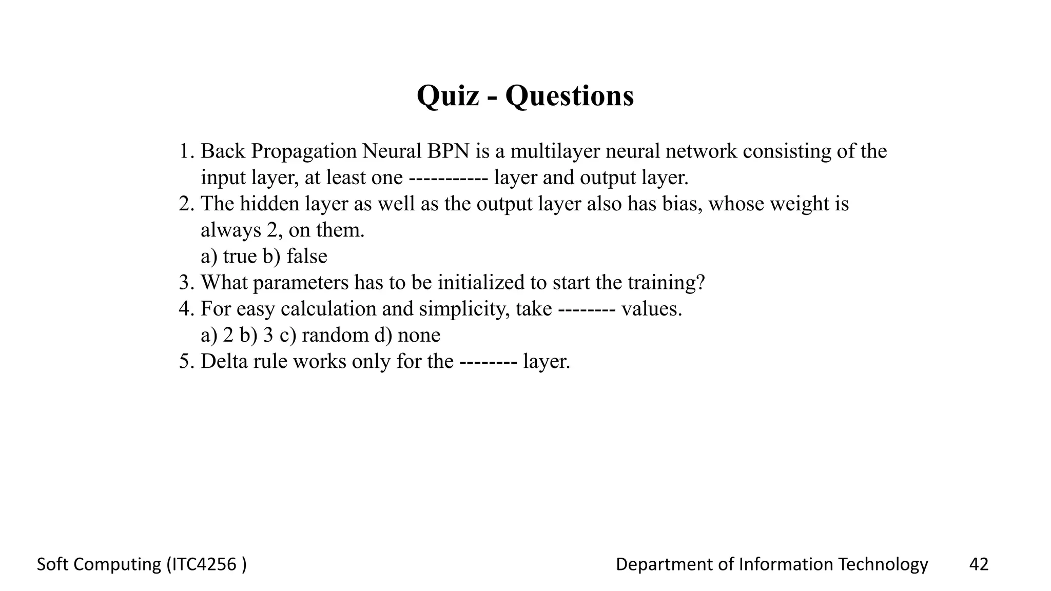 Department of Information Technology 42Soft Computing (ITC4256 )
Quiz - Questions
1. Back Propagation Neural BPN is a multilayer neural network consisting of the
input layer, at least one ----------- layer and output layer.
2. The hidden layer as well as the output layer also has bias, whose weight is
always 2, on them.
a) true b) false
3. What parameters has to be initialized to start the training?
4. For easy calculation and simplicity, take -------- values.
a) 2 b) 3 c) random d) none
5. Delta rule works only for the -------- layer.
 