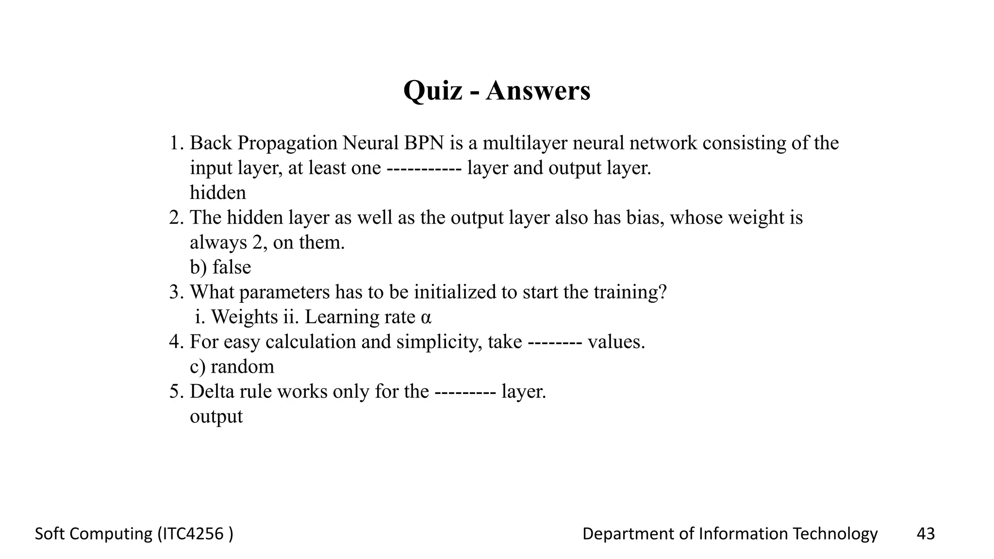 Department of Information Technology 43Soft Computing (ITC4256 )
Quiz - Answers
1. Back Propagation Neural BPN is a multilayer neural network consisting of the
input layer, at least one ----------- layer and output layer.
hidden
2. The hidden layer as well as the output layer also has bias, whose weight is
always 2, on them.
b) false
3. What parameters has to be initialized to start the training?
i. Weights ii. Learning rate α
4. For easy calculation and simplicity, take -------- values.
c) random
5. Delta rule works only for the --------- layer.
output
 
