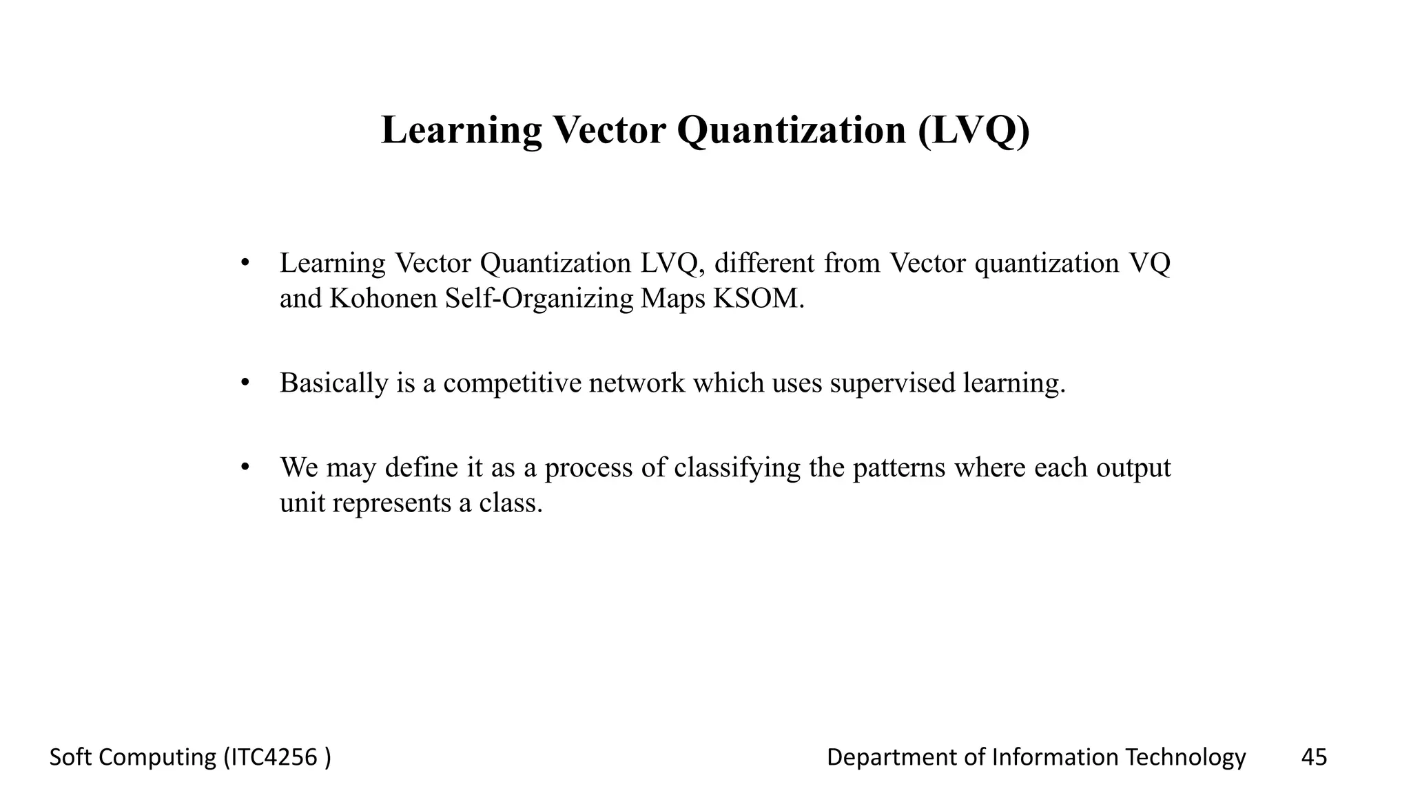 Department of Information Technology 45Soft Computing (ITC4256 )
Learning Vector Quantization (LVQ)
• Learning Vector Quantization LVQ, different from Vector quantization VQ
and Kohonen Self-Organizing Maps KSOM.
• Basically is a competitive network which uses supervised learning.
• We may define it as a process of classifying the patterns where each output
unit represents a class.
 