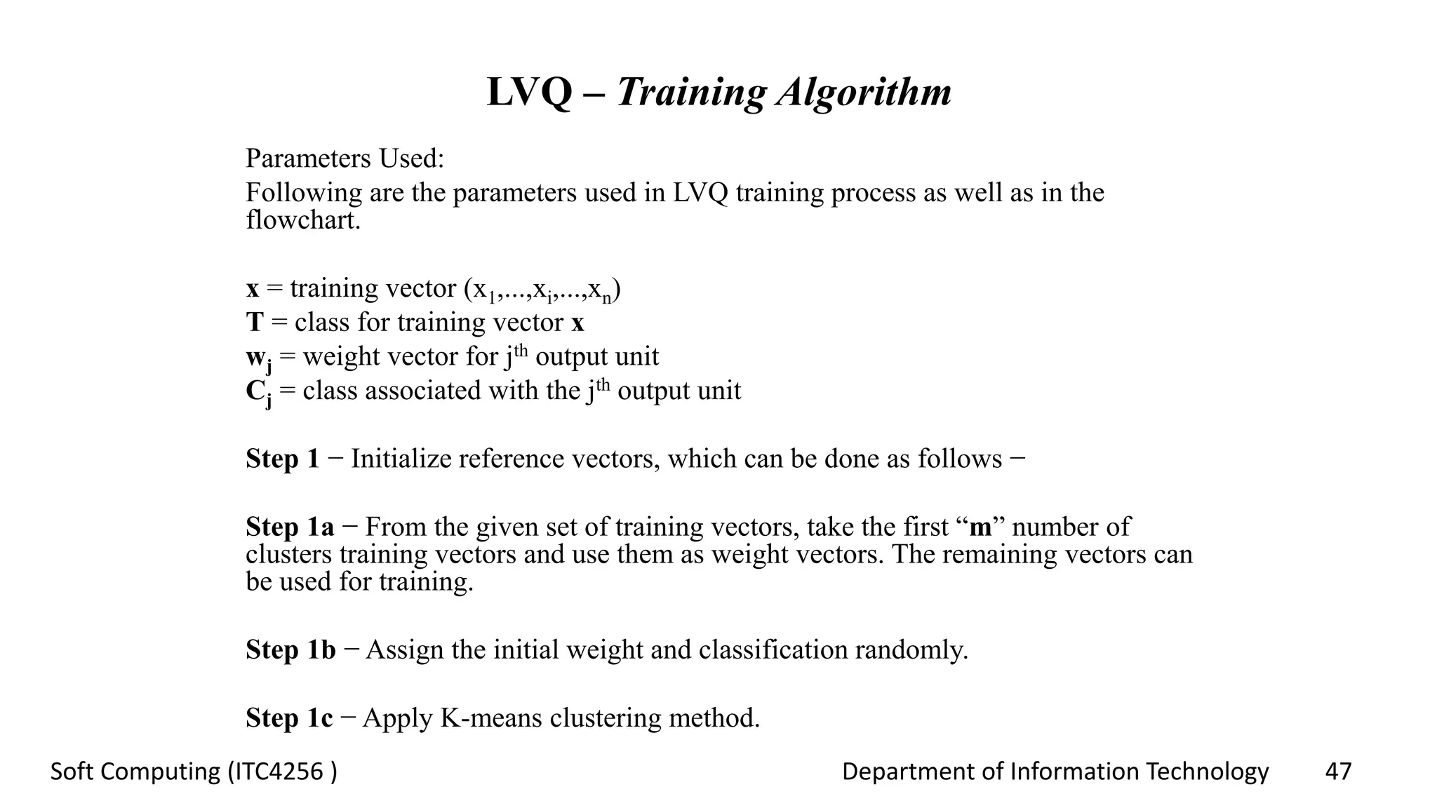 Department of Information Technology 47Soft Computing (ITC4256 )
LVQ – Training Algorithm
Parameters Used:
Following are the parameters used in LVQ training process as well as in the
flowchart.
x = training vector (x1,...,xi,...,xn)
T = class for training vector x
wj = weight vector for jth output unit
Cj = class associated with the jth output unit
Step 1 − Initialize reference vectors, which can be done as follows −
Step 1a − From the given set of training vectors, take the first “m” number of
clusters training vectors and use them as weight vectors. The remaining vectors can
be used for training.
Step 1b − Assign the initial weight and classification randomly.
Step 1c − Apply K-means clustering method.
 