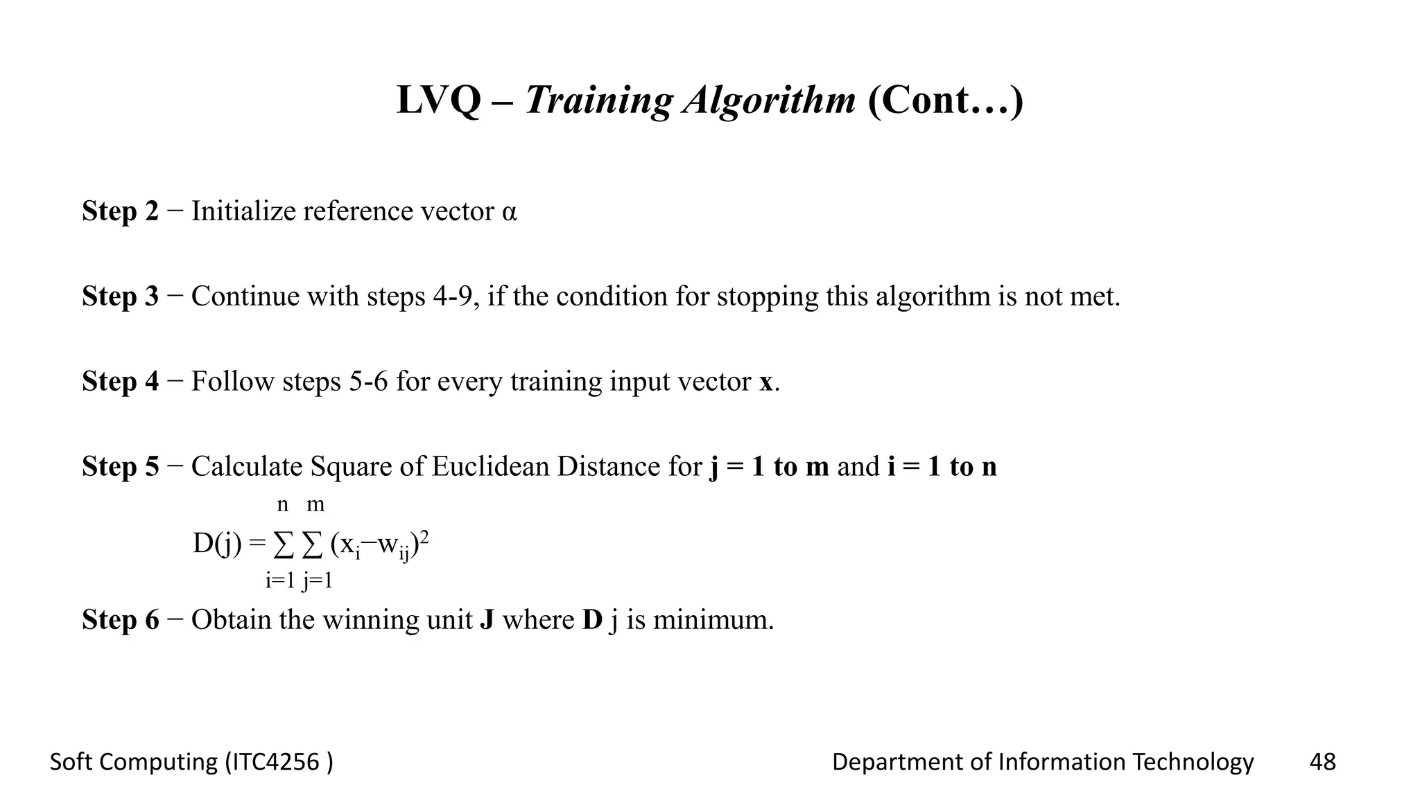 Department of Information Technology 48Soft Computing (ITC4256 )
LVQ – Training Algorithm (Cont…)
Step 2 − Initialize reference vector α
Step 3 − Continue with steps 4-9, if the condition for stopping this algorithm is not met.
Step 4 − Follow steps 5-6 for every training input vector x.
Step 5 − Calculate Square of Euclidean Distance for j = 1 to m and i = 1 to n
n m
D(j) = ∑ ∑ (xi−wij)2
i=1 j=1
Step 6 − Obtain the winning unit J where D j is minimum.
 