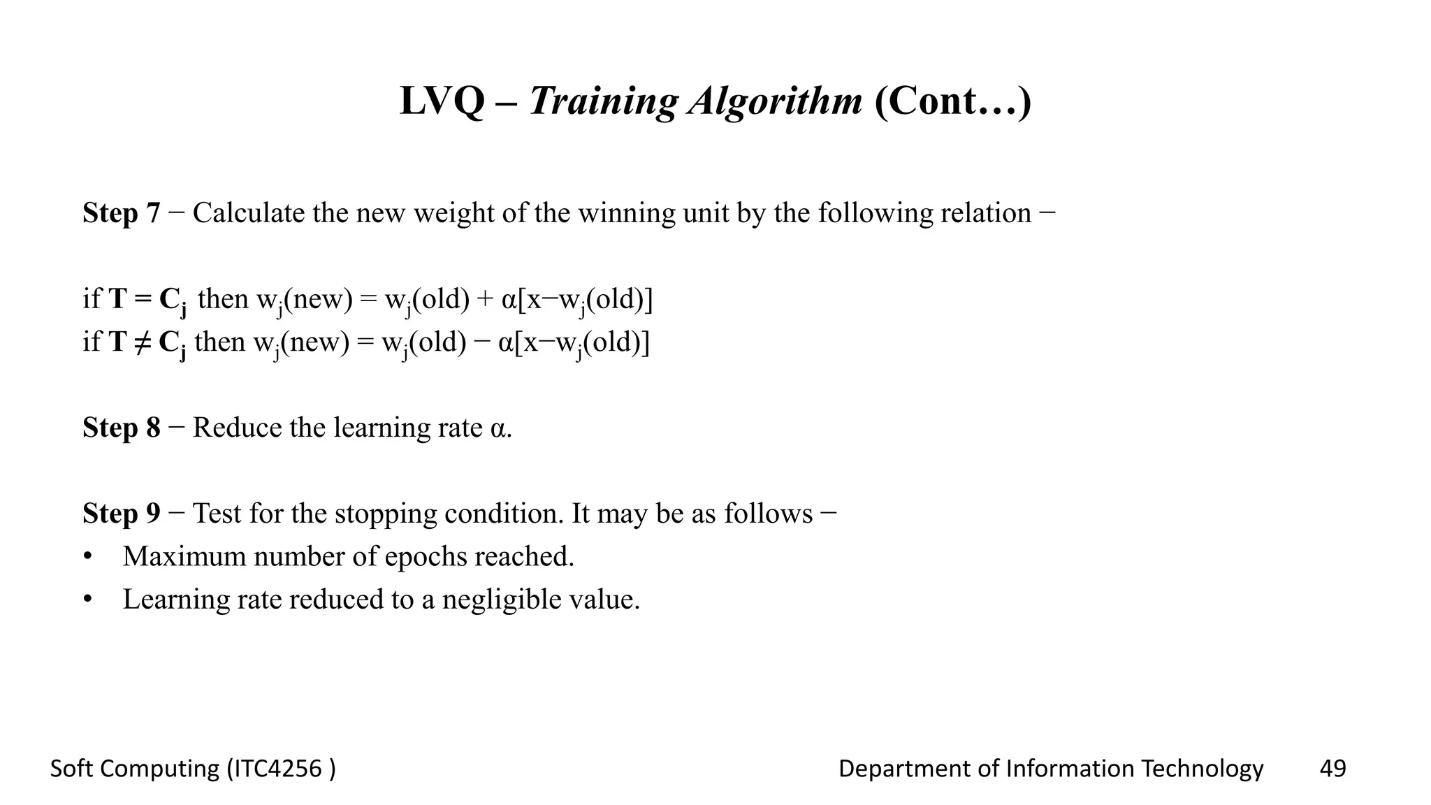Department of Information Technology 49Soft Computing (ITC4256 )
LVQ – Training Algorithm (Cont…)
Step 7 − Calculate the new weight of the winning unit by the following relation −
if T = Cj then wj(new) = wj(old) + α[x−wj(old)]
if T ≠ Cj then wj(new) = wj(old) − α[x−wj(old)]
Step 8 − Reduce the learning rate α.
Step 9 − Test for the stopping condition. It may be as follows −
• Maximum number of epochs reached.
• Learning rate reduced to a negligible value.
 