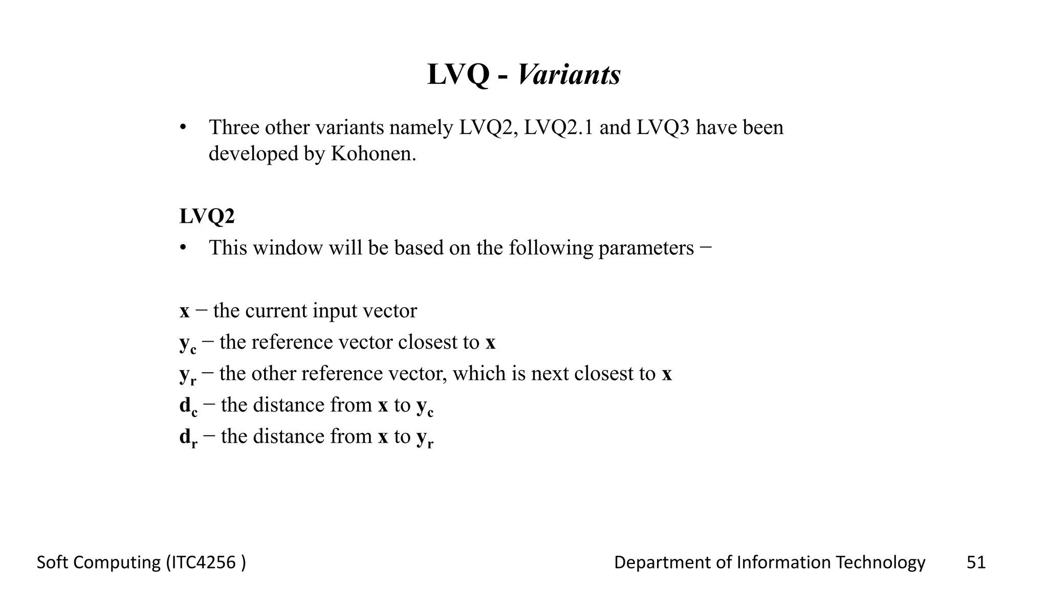 Department of Information Technology 51Soft Computing (ITC4256 )
LVQ - Variants
• Three other variants namely LVQ2, LVQ2.1 and LVQ3 have been
developed by Kohonen.
LVQ2
• This window will be based on the following parameters −
x − the current input vector
yc − the reference vector closest to x
yr − the other reference vector, which is next closest to x
dc − the distance from x to yc
dr − the distance from x to yr
 