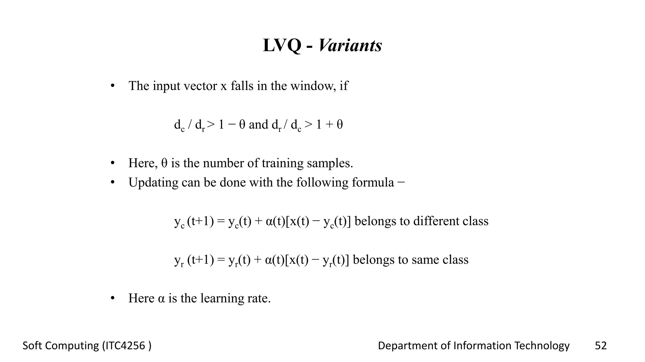 Department of Information Technology 52Soft Computing (ITC4256 )
LVQ - Variants
• The input vector x falls in the window, if
dc / dr > 1 − θ and dr / dc > 1 + θ
• Here, θ is the number of training samples.
• Updating can be done with the following formula −
yc (t+1) = yc(t) + α(t)[x(t) − yc(t)] belongs to different class
yr (t+1) = yr(t) + α(t)[x(t) − yr(t)] belongs to same class
• Here α is the learning rate.
 