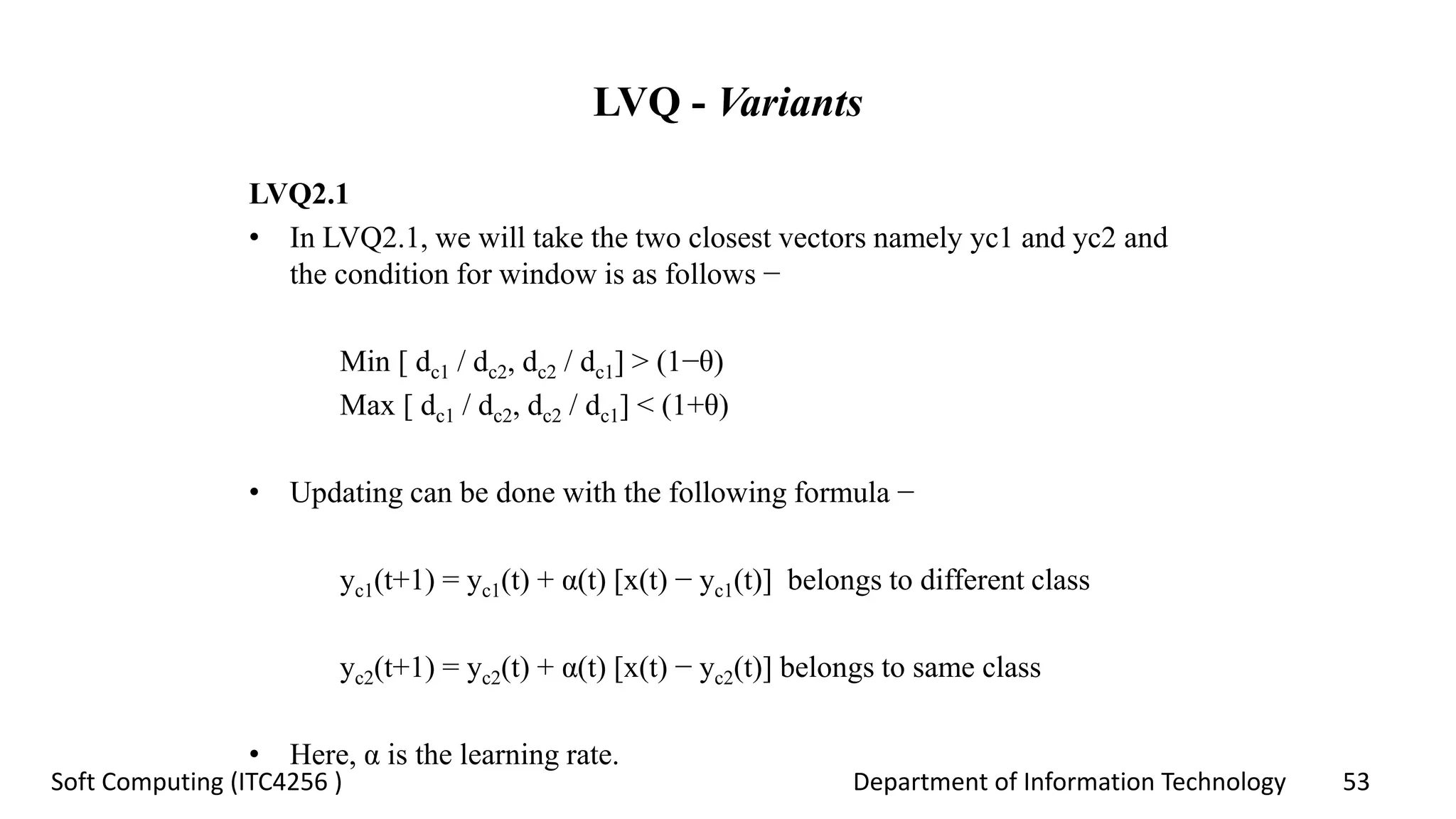 Department of Information Technology 53Soft Computing (ITC4256 )
LVQ - Variants
LVQ2.1
• In LVQ2.1, we will take the two closest vectors namely yc1 and yc2 and
the condition for window is as follows −
Min [ dc1 / dc2, dc2 / dc1] > (1−θ)
Max [ dc1 / dc2, dc2 / dc1] < (1+θ)
• Updating can be done with the following formula −
yc1(t+1) = yc1(t) + α(t) [x(t) − yc1(t)] belongs to different class
yc2(t+1) = yc2(t) + α(t) [x(t) − yc2(t)] belongs to same class
• Here, α is the learning rate.
 