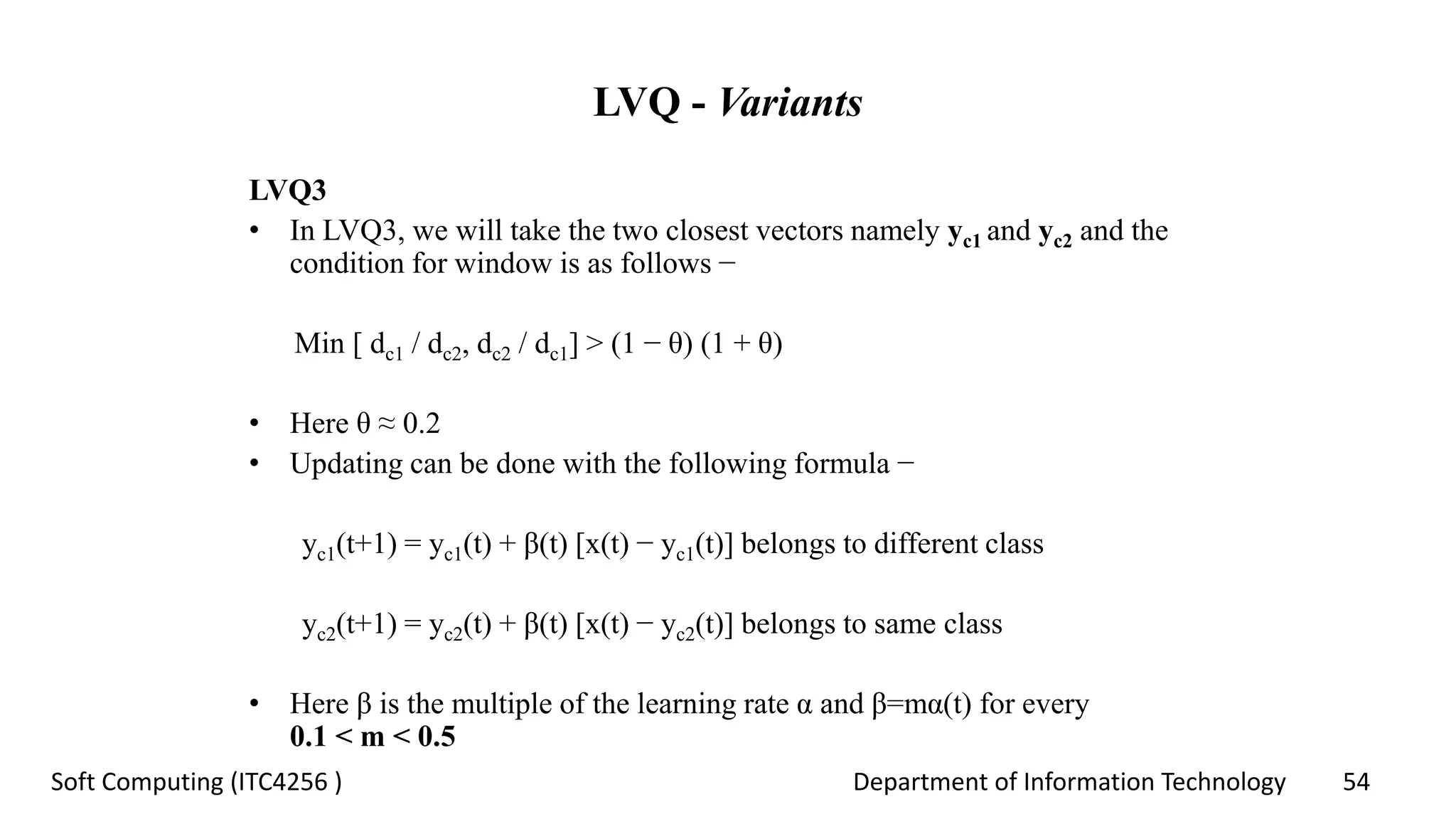 Department of Information Technology 54Soft Computing (ITC4256 )
LVQ - Variants
LVQ3
• In LVQ3, we will take the two closest vectors namely yc1 and yc2 and the
condition for window is as follows −
Min [ dc1 / dc2, dc2 / dc1] > (1 − θ) (1 + θ)
• Here θ ≈ 0.2
• Updating can be done with the following formula −
yc1(t+1) = yc1(t) + β(t) [x(t) − yc1(t)] belongs to different class
yc2(t+1) = yc2(t) + β(t) [x(t) − yc2(t)] belongs to same class
• Here β is the multiple of the learning rate α and β=mα(t) for every
0.1 < m < 0.5
 