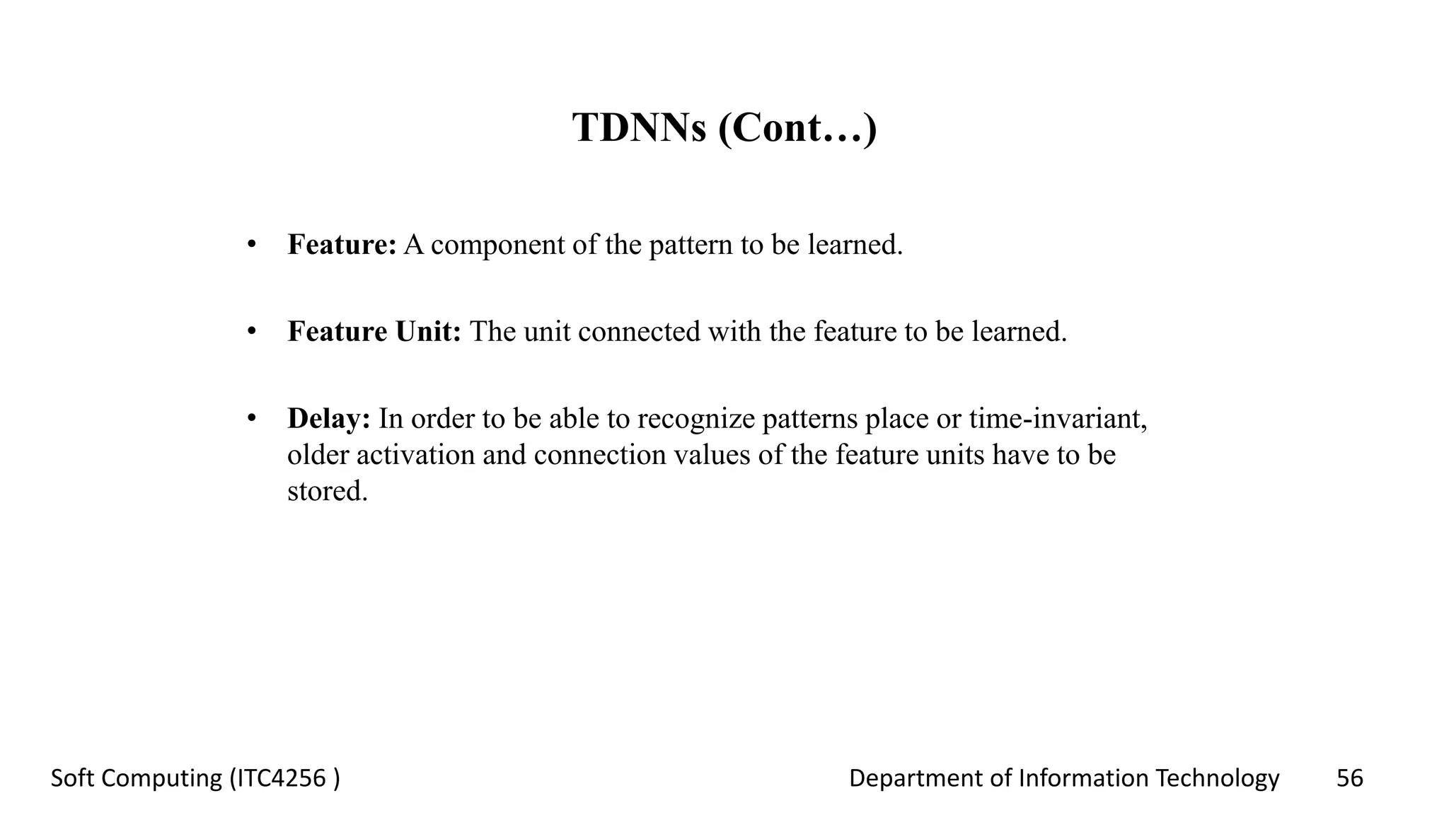 Department of Information Technology 56Soft Computing (ITC4256 )
TDNNs (Cont…)
• Feature: A component of the pattern to be learned.
• Feature Unit: The unit connected with the feature to be learned.
• Delay: In order to be able to recognize patterns place or time-invariant,
older activation and connection values of the feature units have to be
stored.
 