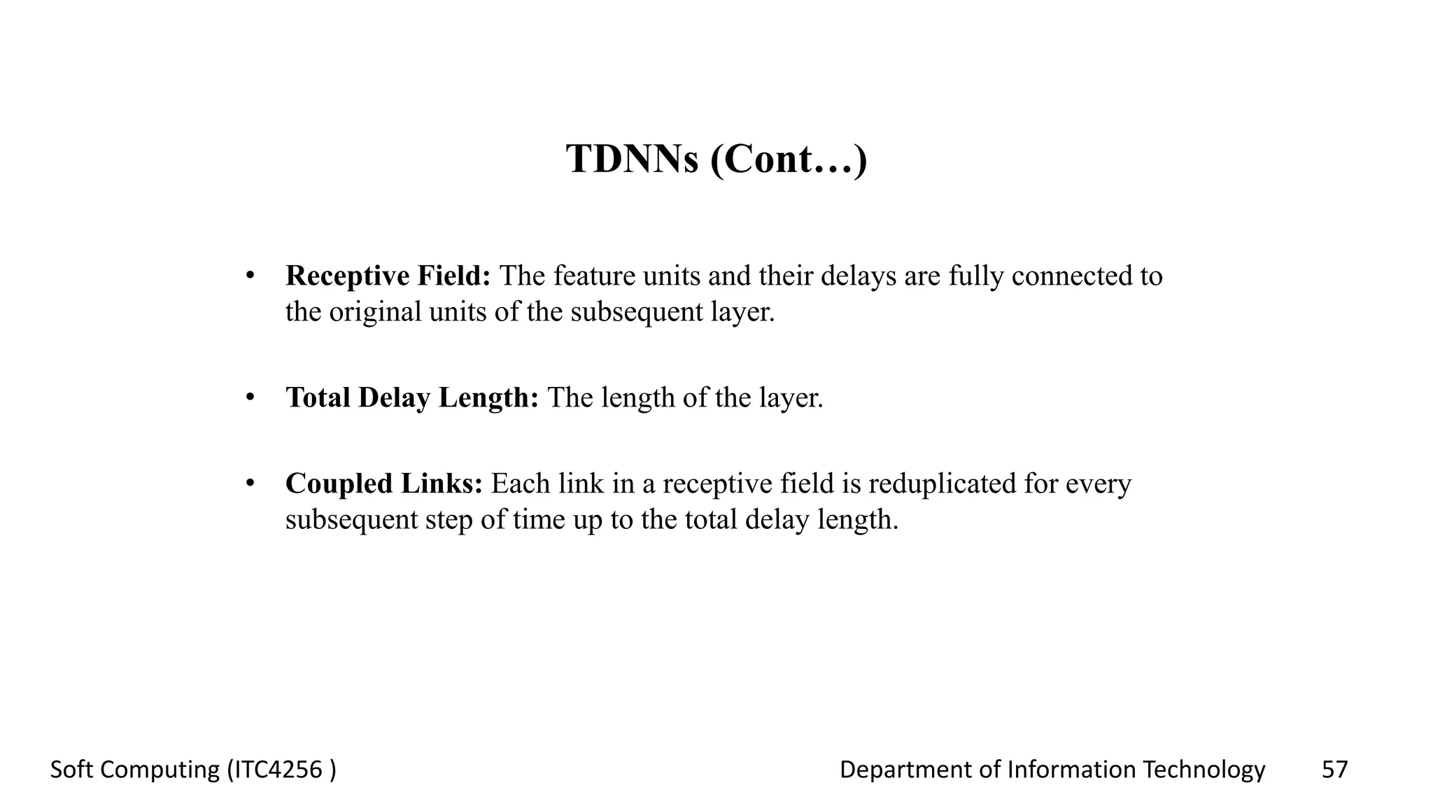 Department of Information Technology 57Soft Computing (ITC4256 )
TDNNs (Cont…)
• Receptive Field: The feature units and their delays are fully connected to
the original units of the subsequent layer.
• Total Delay Length: The length of the layer.
• Coupled Links: Each link in a receptive field is reduplicated for every
subsequent step of time up to the total delay length.
 