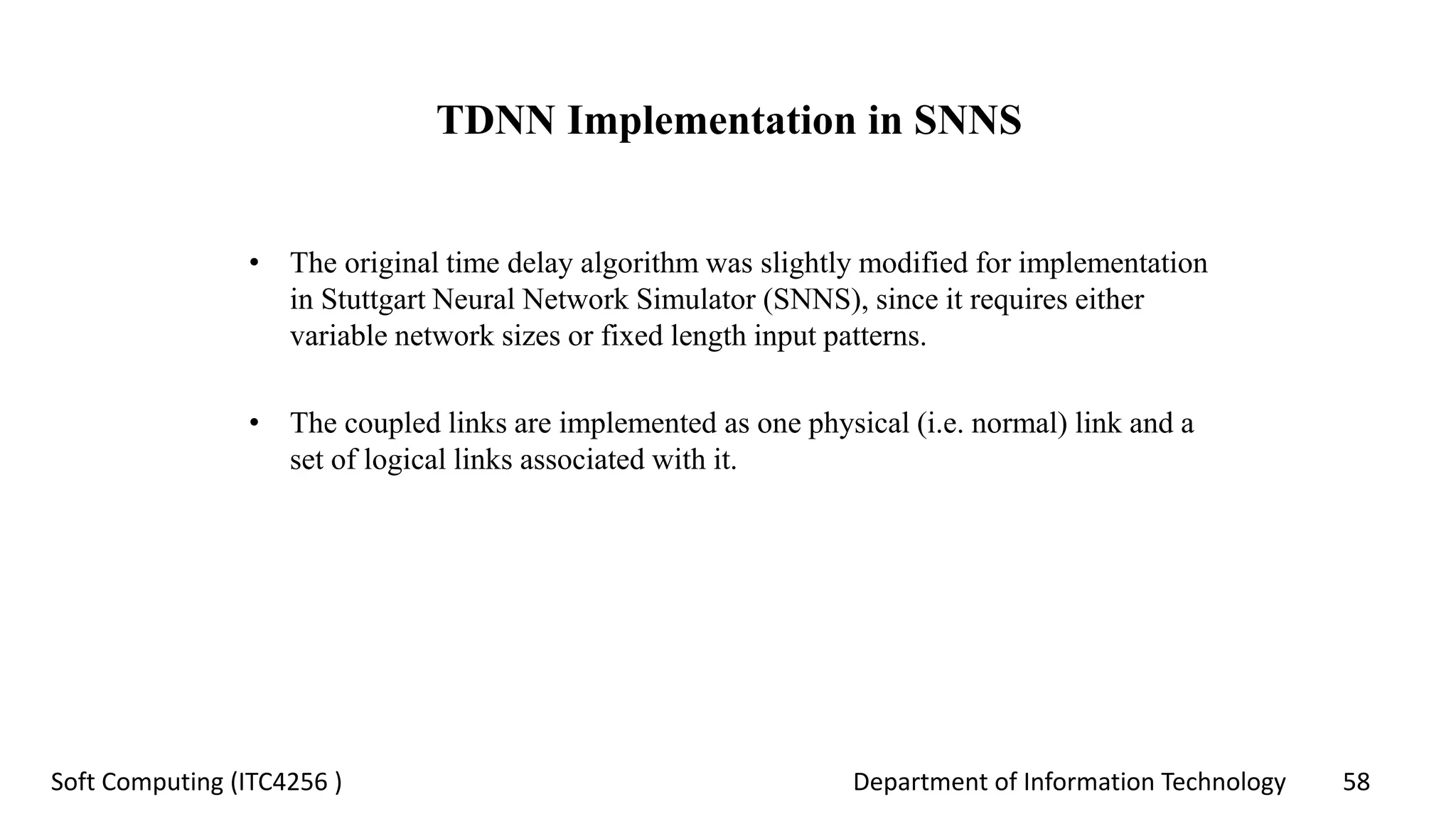Department of Information Technology 58Soft Computing (ITC4256 )
TDNN Implementation in SNNS
• The original time delay algorithm was slightly modified for implementation
in Stuttgart Neural Network Simulator (SNNS), since it requires either
variable network sizes or fixed length input patterns.
• The coupled links are implemented as one physical (i.e. normal) link and a
set of logical links associated with it.
 