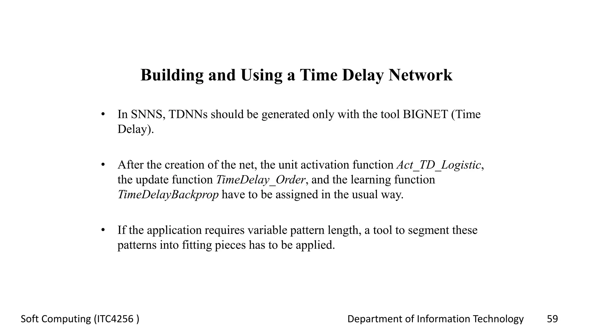 Department of Information Technology 59Soft Computing (ITC4256 )
Building and Using a Time Delay Network
• In SNNS, TDNNs should be generated only with the tool BIGNET (Time
Delay).
• After the creation of the net, the unit activation function Act_TD_Logistic,
the update function TimeDelay_Order, and the learning function
TimeDelayBackprop have to be assigned in the usual way.
• If the application requires variable pattern length, a tool to segment these
patterns into fitting pieces has to be applied.
 